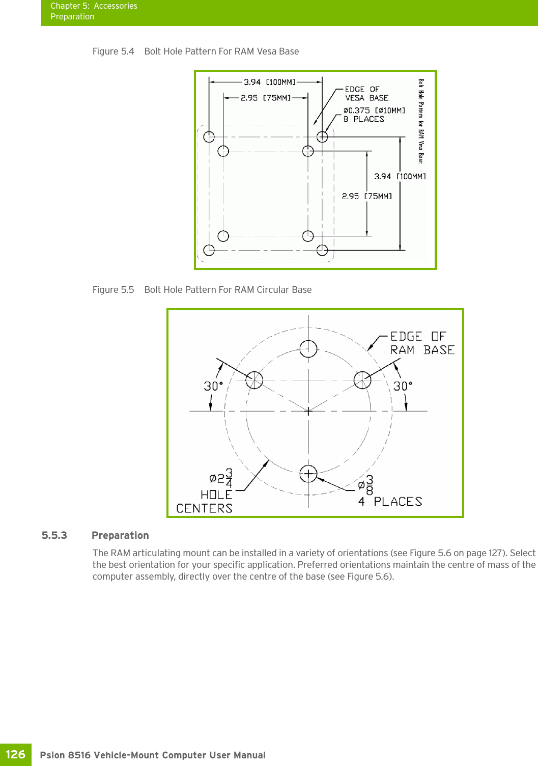 Chapter 5: AccessoriesPreparationPsion 8516 Vehicle-Mount Computer User Manual126 Figure 5.4  Bolt Hole Pattern For RAM Vesa BaseFigure 5.5  Bolt Hole Pattern For RAM Circular Base5.5.3 PreparationThe RAM articulating mount can be installed in a variety of orientations (see Figure 5.6 on page 127). Select the best orientation for your specific application. Preferred orientations maintain the centre of mass of the computer assembly, directly over the centre of the base (see Figure 5.6).