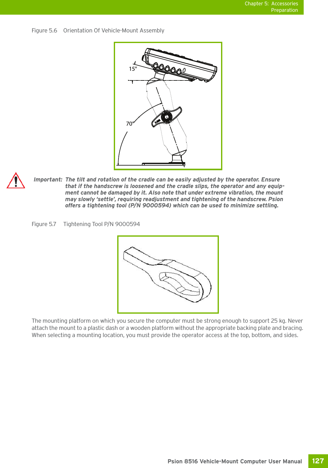 Chapter 5: AccessoriesPreparation127 Psion 8516 Vehicle-Mount Computer User ManualFigure 5.6  Orientation Of Vehicle-Mount Assembly Figure 5.7  Tightening Tool P/N 9000594 The mounting platform on which you secure the computer must be strong enough to support 25 kg. Never attach the mount to a plastic dash or a wooden platform without the appropriate backing plate and bracing. When selecting a mounting location, you must provide the operator access at the top, bottom, and sides.70°15°Important: The tilt and rotation of the cradle can be easily adjusted by the operator. Ensure that if the handscrew is loosened and the cradle slips, the operator and any equip-ment cannot be damaged by it. Also note that under extreme vibration, the mount may slowly ‘settle’, requiring readjustment and tightening of the handscrew. Psion offers a tightening tool (P/N 9000594) which can be used to minimize settling.