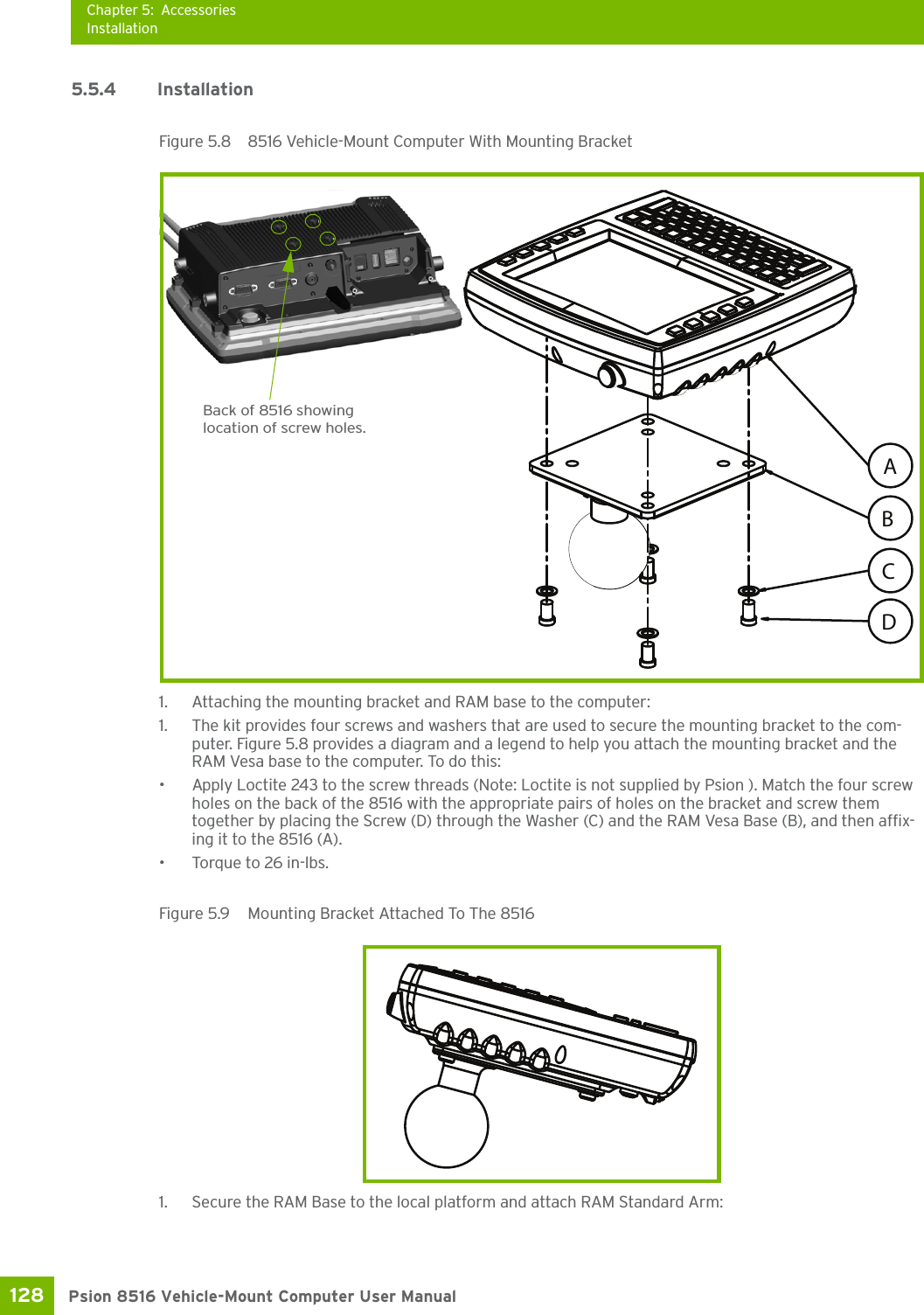 Chapter 5: AccessoriesInstallationPsion 8516 Vehicle-Mount Computer User Manual128 5.5.4 InstallationFigure 5.8  8516 Vehicle-Mount Computer With Mounting Bracket1. Attaching the mounting bracket and RAM base to the computer: 1. The kit provides four screws and washers that are used to secure the mounting bracket to the com-puter. Figure 5.8 provides a diagram and a legend to help you attach the mounting bracket and the RAM Vesa base to the computer. To do this:• Apply Loctite 243 to the screw threads (Note: Loctite is not supplied by Psion ). Match the four screw holes on the back of the 8516 with the appropriate pairs of holes on the bracket and screw them together by placing the Screw (D) through the Washer (C) and the RAM Vesa Base (B), and then affix-ing it to the 8516 (A). • Torque to 26 in-lbs.Figure 5.9  Mounting Bracket Attached To The 85161. Secure the RAM Base to the local platform and attach RAM Standard Arm:ACBDBack of 8516 showing location of screw holes.