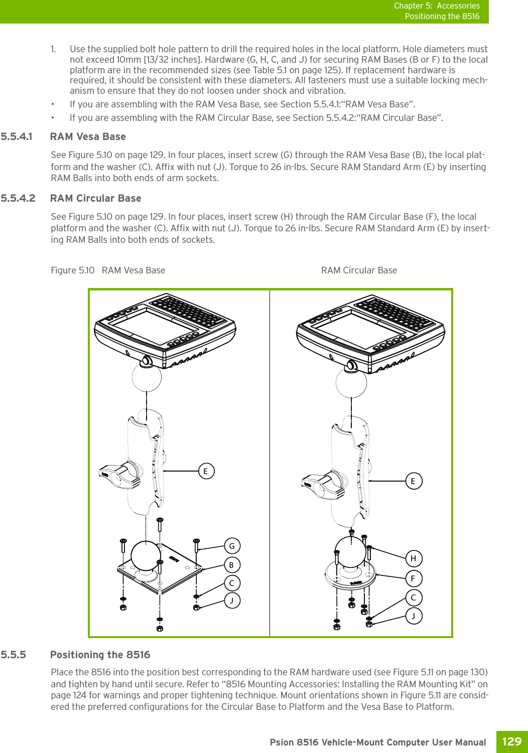 Chapter 5: AccessoriesPositioning the 8516129 Psion 8516 Vehicle-Mount Computer User Manual1. Use the supplied bolt hole pattern to drill the required holes in the local platform. Hole diameters must not exceed 10mm [13/32 inches]. Hardware (G, H, C, and J) for securing RAM Bases (B or F) to the local platform are in the recommended sizes (see Table 5.1 on page 125). If replacement hardware is required, it should be consistent with these diameters. All fasteners must use a suitable locking mech-anism to ensure that they do not loosen under shock and vibration. • If you are assembling with the RAM Vesa Base, see Section 5.5.4.1:“RAM Vesa Base”.• If you are assembling with the RAM Circular Base, see Section 5.5.4.2:“RAM Circular Base”. 5.5.4.1 RAM Vesa BaseSee Figure 5.10 on page 129. In four places, insert screw (G) through the RAM Vesa Base (B), the local plat-form and the washer (C). Affix with nut (J). Torque to 26 in-lbs. Secure RAM Standard Arm (E) by inserting RAM Balls into both ends of arm sockets.5.5.4.2 RAM Circular Base See Figure 5.10 on page 129. In four places, insert screw (H) through the RAM Circular Base (F), the local platform and the washer (C). Affix with nut (J). Torque to 26 in-lbs. Secure RAM Standard Arm (E) by insert-ing RAM Balls into both ends of sockets.Figure 5.10  RAM Vesa Base RAM Circular Base5.5.5 Positioning the 8516Place the 8516 into the position best corresponding to the RAM hardware used (see Figure 5.11 on page 130) and tighten by hand until secure. Refer to “8516 Mounting Accessories: Installing the RAM Mounting Kit” on page 124 for warnings and proper tightening technique. Mount orientations shown in Figure 5.11 are consid-ered the preferred configurations for the Circular Base to Platform and the Vesa Base to Platform. EJBCGECJHF