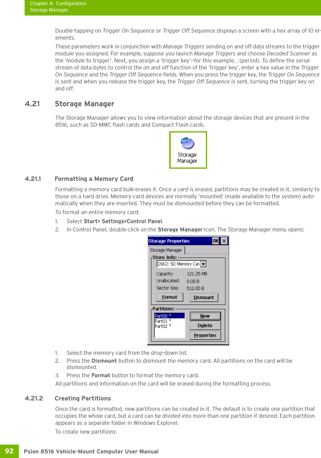 Chapter 4: ConfigurationStorage ManagerPsion 8516 Vehicle-Mount Computer User Manual92 Double-tapping on Trigger On Sequence or Trigger Off Sequence displays a screen with a hex array of 10 el-ements.These parameters work in conjunction with Manage Triggers sending on and off data streams to the trigger module you assigned. For example, suppose you launch Manage Triggers and choose Decoded Scanner as the ‘module to trigger’. Next, you assign a ‘trigger key’—for this example, . (period). To define the serial stream of data bytes to control the on and off function of the ‘trigger key’, enter a hex value in the Trigger On Sequence and the Trigger Off Sequence fields. When you press the trigger key, the Trigger On Sequence is sent and when you release the trigger key, the Trigger Off Sequence is sent, turning the trigger key on and off.4.21 Storage ManagerThe Storage Manager allows you to view information about the storage devices that are present in the 8516, such as SD-MMC flash cards and Compact Flash cards.4.21.1 Formatting a Memory CardFormatting a memory card bulk-erases it. Once a card is erased, partitions may be created in it, similarly to those on a hard drive. Memory-card devices are normally ‘mounted’ (made available to the system) auto-matically when they are inserted. They must be dismounted before they can be formatted.To format an entire memory card:1. Select Start&gt; Settings&gt;Control Panel. 2. In Control Panel, double-click on the Storage Manager icon. The Storage Manager menu opens:1. Select the memory card from the drop-down list.2. Press the Dismount button to dismount the memory card. All partitions on the card will be dismounted.3. Press the Format button to format the memory card.All partitions and information on the card will be erased during the formatting process.4.21.2 Creating PartitionsOnce the card is formatted, new partitions can be created in it. The default is to create one partition that occupies the whole card, but a card can be divided into more than one partition if desired. Each partition appears as a separate folder in Windows Explorer.To create new partitions: