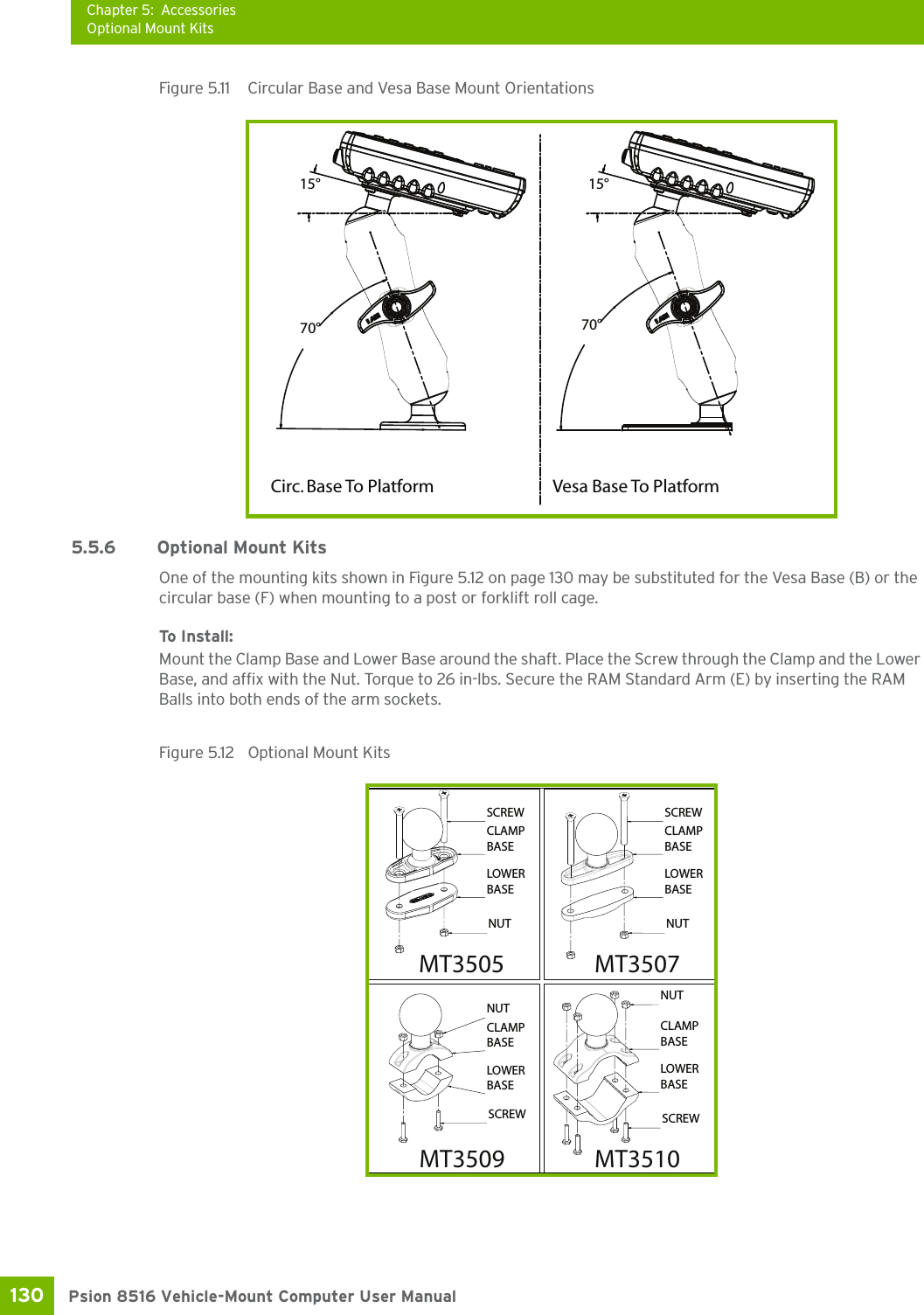 Chapter 5: AccessoriesOptional Mount KitsPsion 8516 Vehicle-Mount Computer User Manual130 Figure 5.11  Circular Base and Vesa Base Mount Orientations5.5.6 Optional Mount KitsOne of the mounting kits shown in Figure 5.12 on page 130 may be substituted for the Vesa Base (B) or the circular base (F) when mounting to a post or forklift roll cage.To Install:Mount the Clamp Base and Lower Base around the shaft. Place the Screw through the Clamp and the Lower Base, and affix with the Nut. Torque to 26 in-lbs. Secure the RAM Standard Arm (E) by inserting the RAM Balls into both ends of the arm sockets.Figure 5.12  Optional Mount KitsVesa Base To PlatformCirc. Base To Platform15°70° 70°15°LOWERBASENUTCLAMPBASESCREWLOWERBASENUTCLAMPBASESCREWLOWERBASESCREWCLAMPBASENUTNUTCLAMPBASESCREWLOWERBASEMT3505 MT3507MT3510MT3509