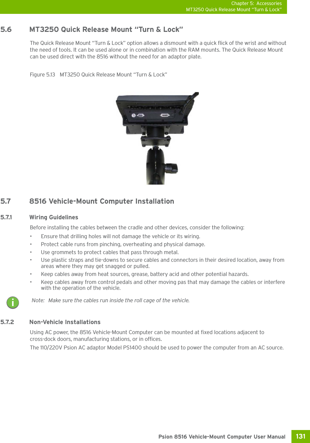 Chapter 5: AccessoriesMT3250 Quick Release Mount “Turn &amp; Lock”131 Psion 8516 Vehicle-Mount Computer User Manual5.6 MT3250 Quick Release Mount “Turn &amp; Lock”The Quick Release Mount “Turn &amp; Lock” option allows a dismount with a quick flick of the wrist and without the need of tools. It can be used alone or in combination with the RAM mounts. The Quick Release Mount can be used direct with the 8516 without the need for an adaptor plate. Figure 5.13  MT3250 Quick Release Mount “Turn &amp; Lock”5.7 8516 Vehicle-Mount Computer Installation5.7.1 Wiring GuidelinesBefore installing the cables between the cradle and other devices, consider the following:• Ensure that drilling holes will not damage the vehicle or its wiring.• Protect cable runs from pinching, overheating and physical damage.• Use grommets to protect cables that pass through metal.• Use plastic straps and tie-downs to secure cables and connectors in their desired location, away from areas where they may get snagged or pulled.• Keep cables away from heat sources, grease, battery acid and other potential hazards.• Keep cables away from control pedals and other moving pas that may damage the cables or interfere with the operation of the vehicle.5.7.2 Non-Vehicle InstallationsUsing AC power, the 8516 Vehicle-Mount Computer can be mounted at fixed locations adjacent to cross-dock doors, manufacturing stations, or in offices.The 110/220V Psion AC adaptor Model PS1400 should be used to power the computer from an AC source. Note: Make sure the cables run inside the roll cage of the vehicle.