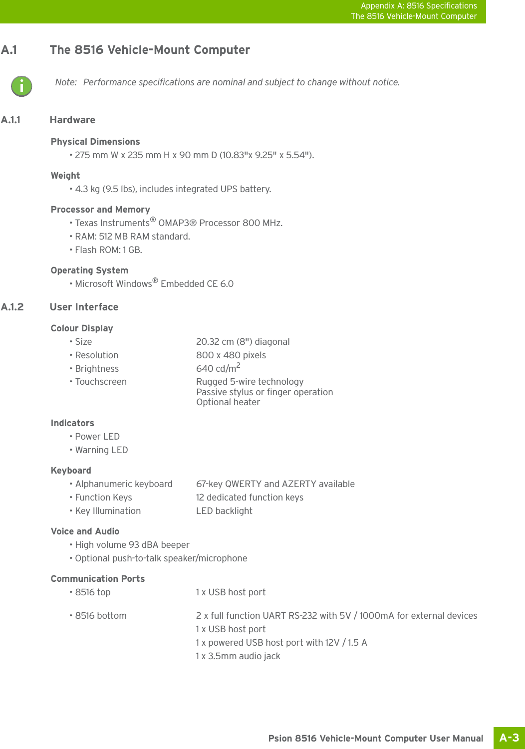 Appendix A: 8516 SpecificationsThe 8516 Vehicle-Mount ComputerA-3 Psion 8516 Vehicle-Mount Computer User ManualA.1 The 8516 Vehicle-Mount ComputerA.1.1 HardwarePhysical Dimensions• 275 mm W x 235 mm H x 90 mm D (10.83&quot;x 9.25&quot; x 5.54&quot;).Weight• 4.3 kg (9.5 lbs), includes integrated UPS battery.Processor and Memory• Texas Instruments® OMAP3® Processor 800 MHz.• RAM: 512 MB RAM standard.• Flash ROM: 1 GB.Operating System• Microsoft Windows® Embedded CE 6.0A.1.2 User InterfaceColour Display• Size 20.32 cm (8&quot;) diagonal• Resolution 800 x 480 pixels• Brightness 640 cd/m2• Touchscreen Rugged 5-wire technologyPassive stylus or finger operationOptional heaterIndicators• Power LED• Warning LEDKeyboard• Alphanumeric keyboard 67-key QWERTY and AZERTY available• Function Keys 12 dedicated function keys• Key Illumination LED backlightVoice and Audio• High volume 93 dBA beeper• Optional push-to-talk speaker/microphoneCommunication Ports• 8516 top 1 x USB host port• 8516 bottom 2 x full function UART RS-232 with 5V / 1000mA for external devices1 x USB host port1 x powered USB host port with 12V / 1.5 A1 x 3.5mm audio jackNote: Performance specifications are nominal and subject to change without notice.