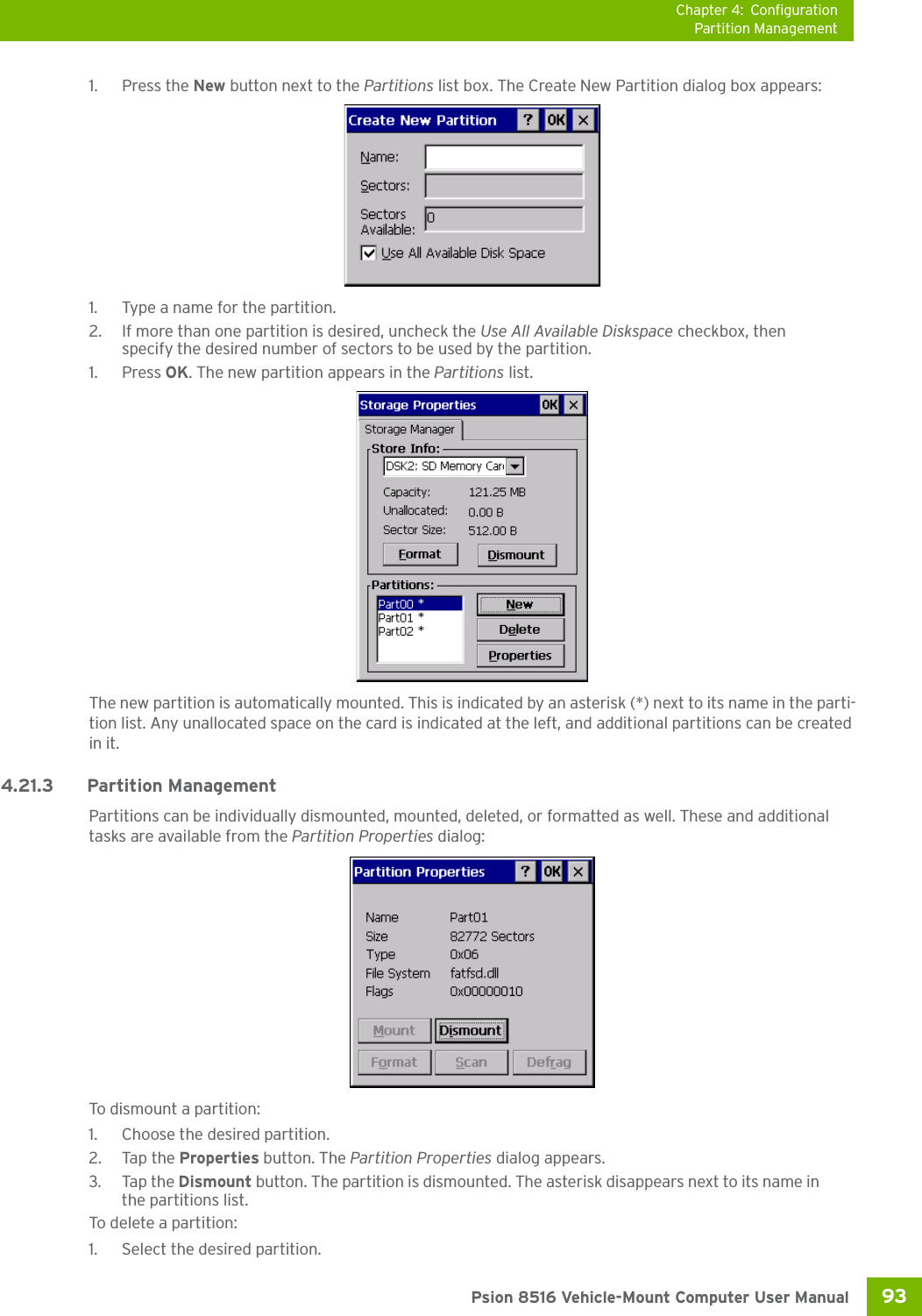 Chapter 4: ConfigurationPartition Management93 Psion 8516 Vehicle-Mount Computer User Manual1. Press the New button next to the Partitions list box. The Create New Partition dialog box appears:1. Type a name for the partition. 2. If more than one partition is desired, uncheck the Use All Available Diskspace checkbox, then specify the desired number of sectors to be used by the partition.1. Press OK. The new partition appears in the Partitions list.The new partition is automatically mounted. This is indicated by an asterisk (*) next to its name in the parti-tion list. Any unallocated space on the card is indicated at the left, and additional partitions can be created in it. 4.21.3 Partition ManagementPartitions can be individually dismounted, mounted, deleted, or formatted as well. These and additional tasks are available from the Partition Properties dialog:To dismount a partition:1. Choose the desired partition. 2. Tap the Properties button. The Partition Properties dialog appears.3. Tap the Dismount button. The partition is dismounted. The asterisk disappears next to its name in the partitions list.To delete a partition:1. Select the desired partition. 