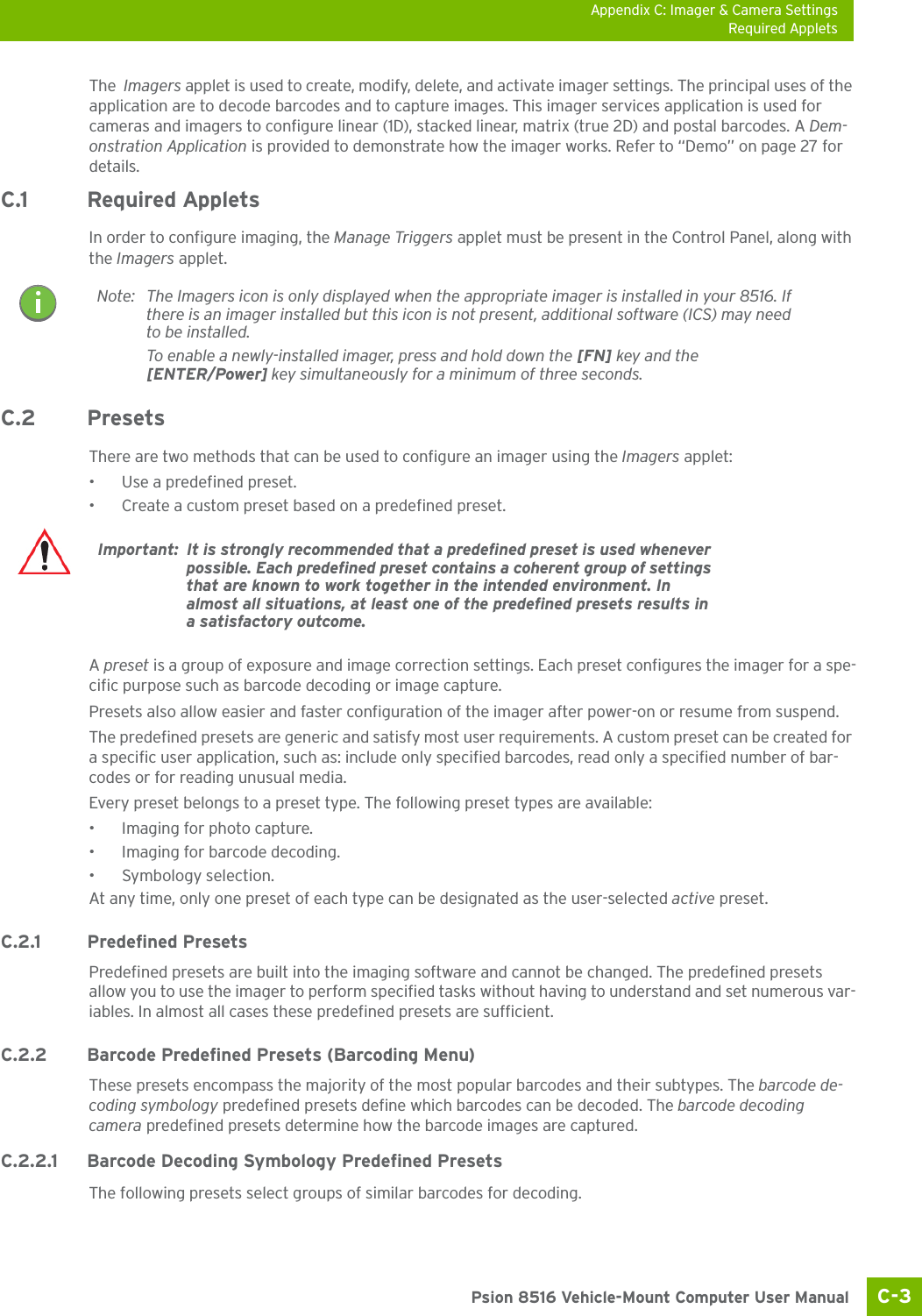 Appendix C: Imager &amp; Camera SettingsRequired AppletsC-3 Psion 8516 Vehicle-Mount Computer User ManualThe  Imagers applet is used to create, modify, delete, and activate imager settings. The principal uses of the application are to decode barcodes and to capture images. This imager services application is used for cameras and imagers to configure linear (1D), stacked linear, matrix (true 2D) and postal barcodes. A Dem-onstration Application is provided to demonstrate how the imager works. Refer to “Demo” on page 27 for details.C.1 Required AppletsIn order to configure imaging, the Manage Triggers applet must be present in the Control Panel, along with the Imagers applet. C.2 Presets There are two methods that can be used to configure an imager using the Imagers applet:• Use a predefined preset.• Create a custom preset based on a predefined preset.A preset is a group of exposure and image correction settings. Each preset configures the imager for a spe-cific purpose such as barcode decoding or image capture.Presets also allow easier and faster configuration of the imager after power-on or resume from suspend.The predefined presets are generic and satisfy most user requirements. A custom preset can be created for a specific user application, such as: include only specified barcodes, read only a specified number of bar-codes or for reading unusual media.Every preset belongs to a preset type. The following preset types are available:• Imaging for photo capture.• Imaging for barcode decoding.• Symbology selection.At any time, only one preset of each type can be designated as the user-selected active preset.C.2.1 Predefined PresetsPredefined presets are built into the imaging software and cannot be changed. The predefined presets allow you to use the imager to perform specified tasks without having to understand and set numerous var-iables. In almost all cases these predefined presets are sufficient.C.2.2 Barcode Predefined Presets (Barcoding Menu)These presets encompass the majority of the most popular barcodes and their subtypes. The barcode de-coding symbology predefined presets define which barcodes can be decoded. The barcode decoding camera predefined presets determine how the barcode images are captured. C.2.2.1 Barcode Decoding Symbology Predefined PresetsThe following presets select groups of similar barcodes for decoding.Note: The Imagers icon is only displayed when the appropriate imager is installed in your 8516. If there is an imager installed but this icon is not present, additional software (ICS) may need to be installed.To enable a newly-installed imager, press and hold down the [FN] key and the [ENTER/Power] key simultaneously for a minimum of three seconds. Important: It is strongly recommended that a predefined preset is used whenever possible. Each predefined preset contains a coherent group of settings that are known to work together in the intended environment. In almost all situations, at least one of the predefined presets results in a satisfactory outcome.