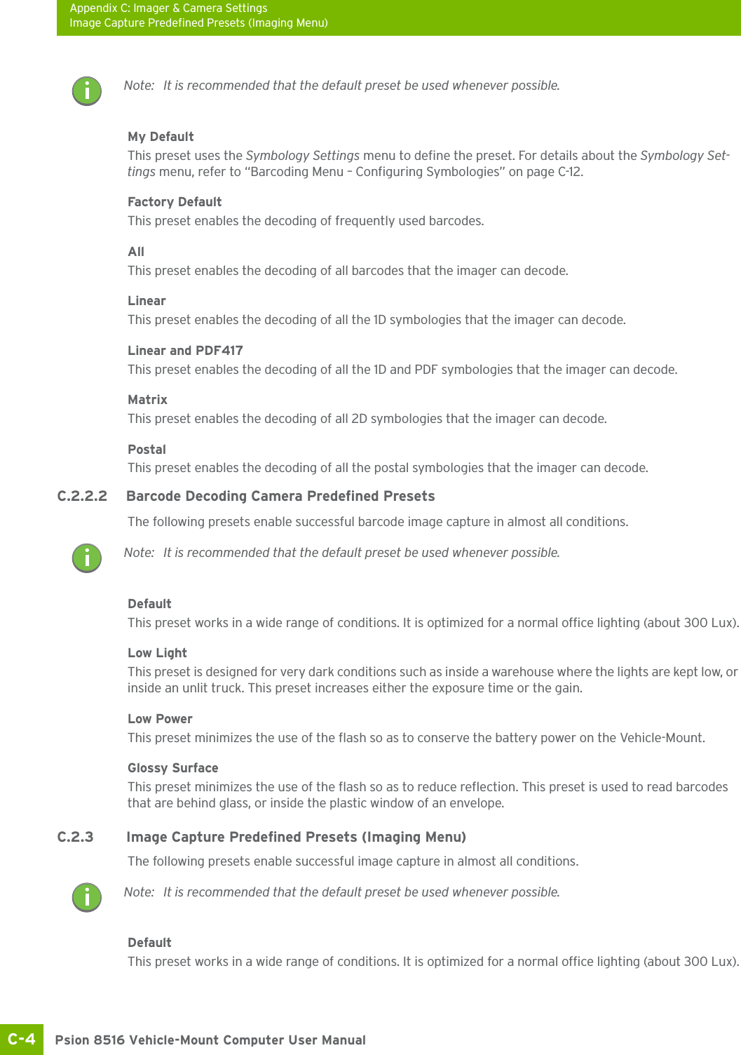 Appendix C: Imager &amp; Camera SettingsImage Capture Predefined Presets (Imaging Menu)Psion 8516 Vehicle-Mount Computer User ManualC-4 My DefaultThis preset uses the Symbology Settings menu to define the preset. For details about the Symbology Set-tings menu, refer to “Barcoding Menu – Configuring Symbologies” on page C-12.Factory DefaultThis preset enables the decoding of frequently used barcodes.AllThis preset enables the decoding of all barcodes that the imager can decode. LinearThis preset enables the decoding of all the 1D symbologies that the imager can decode. Linear and PDF417This preset enables the decoding of all the 1D and PDF symbologies that the imager can decode. MatrixThis preset enables the decoding of all 2D symbologies that the imager can decode. PostalThis preset enables the decoding of all the postal symbologies that the imager can decode.C.2.2.2 Barcode Decoding Camera Predefined PresetsThe following presets enable successful barcode image capture in almost all conditions.DefaultThis preset works in a wide range of conditions. It is optimized for a normal office lighting (about 300 Lux).Low LightThis preset is designed for very dark conditions such as inside a warehouse where the lights are kept low, or inside an unlit truck. This preset increases either the exposure time or the gain.Low PowerThis preset minimizes the use of the flash so as to conserve the battery power on the Vehicle-Mount.Glossy SurfaceThis preset minimizes the use of the flash so as to reduce reflection. This preset is used to read barcodes that are behind glass, or inside the plastic window of an envelope.C.2.3 Image Capture Predefined Presets (Imaging Menu)The following presets enable successful image capture in almost all conditions.DefaultThis preset works in a wide range of conditions. It is optimized for a normal office lighting (about 300 Lux).Note: It is recommended that the default preset be used whenever possible.Note: It is recommended that the default preset be used whenever possible.Note: It is recommended that the default preset be used whenever possible.