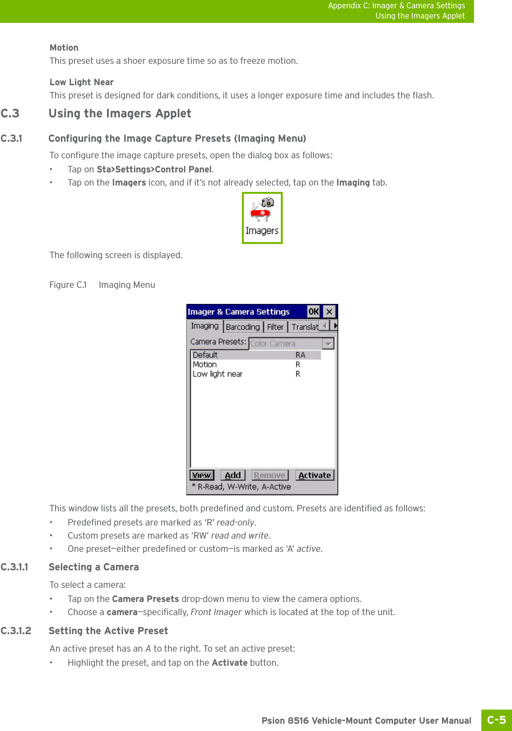 Appendix C: Imager &amp; Camera SettingsUsing the Imagers AppletC-5 Psion 8516 Vehicle-Mount Computer User ManualMotionThis preset uses a shoer exposure time so as to freeze motion.Low Light NearThis preset is designed for dark conditions, it uses a longer exposure time and includes the flash.C.3 Using the Imagers AppletC.3.1 Configuring the Image Capture Presets (Imaging Menu)To configure the image capture presets, open the dialog box as follows:•Tap on Sta&gt;Settings&gt;Control Panel.•Tap on the Imagers icon, and if it’s not already selected, tap on the Imaging tab.The following screen is displayed.Figure C.1  Imaging MenuThis window lists all the presets, both predefined and custom. Presets are identified as follows:• Predefined presets are marked as ‘R’ read-only.• Custom presets are marked as ‘RW’ read and write.• One preset—either predefined or custom—is marked as ‘A’ active.C.3.1.1 Selecting a CameraTo sele ct a cam era:•Tap on the Camera Presets drop-down menu to view the camera options.•Choose a camera—specifically, Front Imager which is located at the top of the unit.C.3.1.2 Setting the Active PresetAn active preset has an A to the right. To set an active preset:• Highlight the preset, and tap on the Activate button.