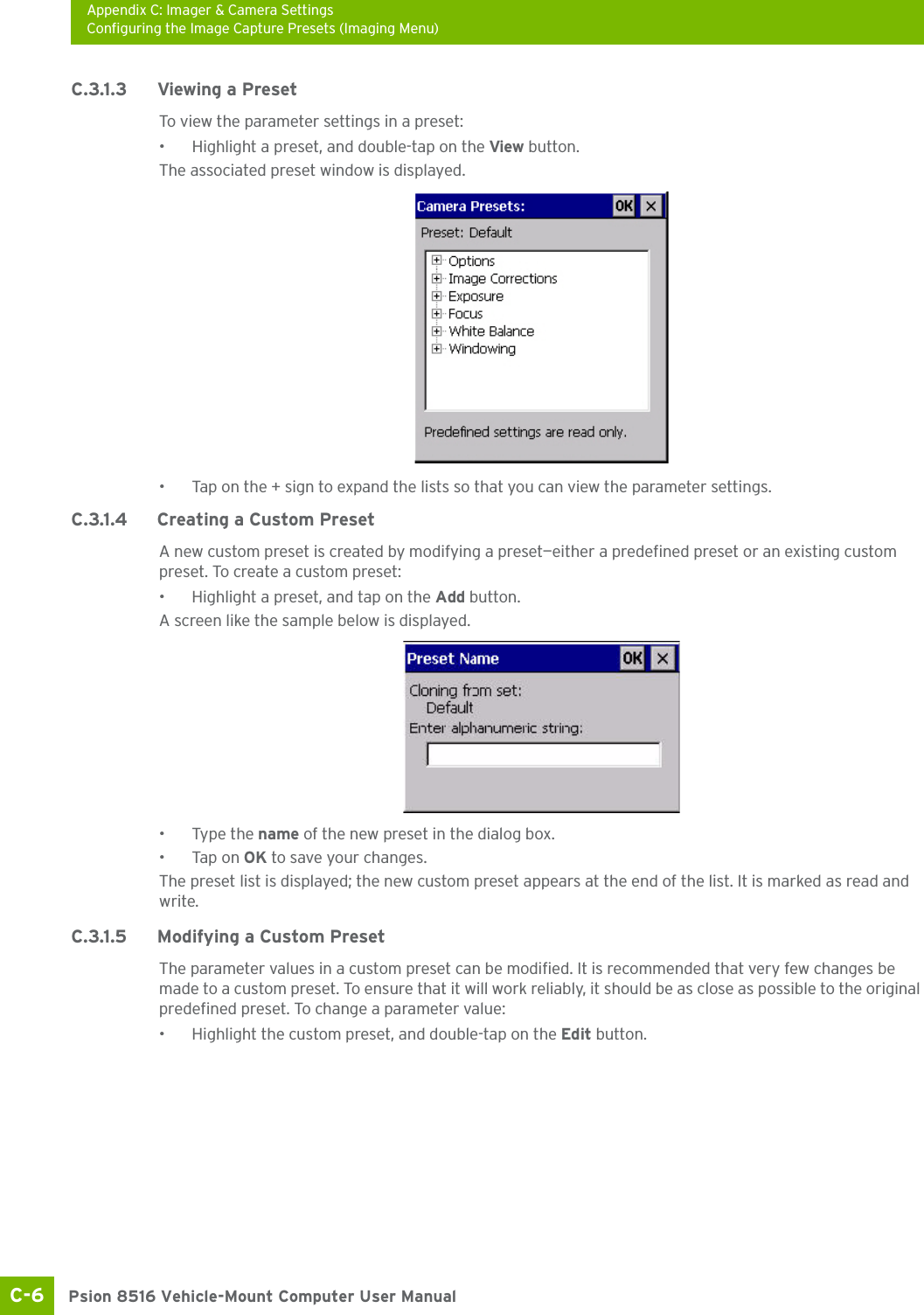 Appendix C: Imager &amp; Camera SettingsConfiguring the Image Capture Presets (Imaging Menu)Psion 8516 Vehicle-Mount Computer User ManualC-6 C.3.1.3 Viewing a PresetTo view the parameter settings in a preset:• Highlight a preset, and double-tap on the View button.The associated preset window is displayed.• Tap on the + sign to expand the lists so that you can view the parameter settings.C.3.1.4 Creating a Custom PresetA new custom preset is created by modifying a preset—either a predefined preset or an existing custom preset. To create a custom preset:• Highlight a preset, and tap on the Add button.A screen like the sample below is displayed.• Type the name of the new preset in the dialog box.•Tap on OK to save your changes.The preset list is displayed; the new custom preset appears at the end of the list. It is marked as read and write.C.3.1.5 Modifying a Custom PresetThe parameter values in a custom preset can be modified. It is recommended that very few changes be made to a custom preset. To ensure that it will work reliably, it should be as close as possible to the original predefined preset. To change a parameter value:• Highlight the custom preset, and double-tap on the Edit button.