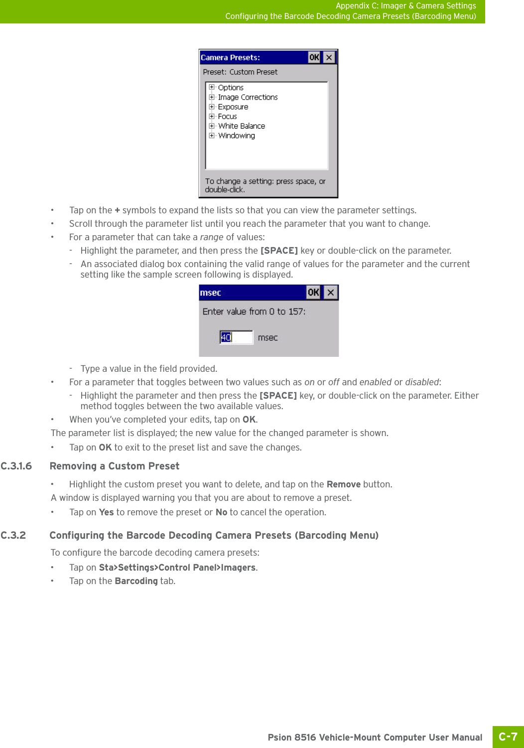 Appendix C: Imager &amp; Camera SettingsConfiguring the Barcode Decoding Camera Presets (Barcoding Menu)C-7 Psion 8516 Vehicle-Mount Computer User Manual•Tap on the + symbols to expand the lists so that you can view the parameter settings.• Scroll through the parameter list until you reach the parameter that you want to change.• For a parameter that can take a range of values:- Highlight the parameter, and then press the [SPACE] key or double-click on the parameter.- An associated dialog box containing the valid range of values for the parameter and the current setting like the sample screen following is displayed.- Type a value in the field provided.• For a parameter that toggles between two values such as on or off and enabled or disabled:- Highlight the parameter and then press the [SPACE] key, or double-click on the parameter. Either method toggles between the two available values.• When you’ve completed your edits, tap on OK.The parameter list is displayed; the new value for the changed parameter is shown.•Tap on OK to exit to the preset list and save the changes.C.3.1.6 Removing a Custom Preset• Highlight the custom preset you want to delete, and tap on the Remove button.A window is displayed warning you that you are about to remove a preset.•Tap on Ye s  to remove the preset or No to cancel the operation.C.3.2 Configuring the Barcode Decoding Camera Presets (Barcoding Menu)To configure the barcode decoding camera presets:•Tap on Sta&gt;Settings&gt;Control Panel&gt;Imagers.•Tap on the Barcoding tab.