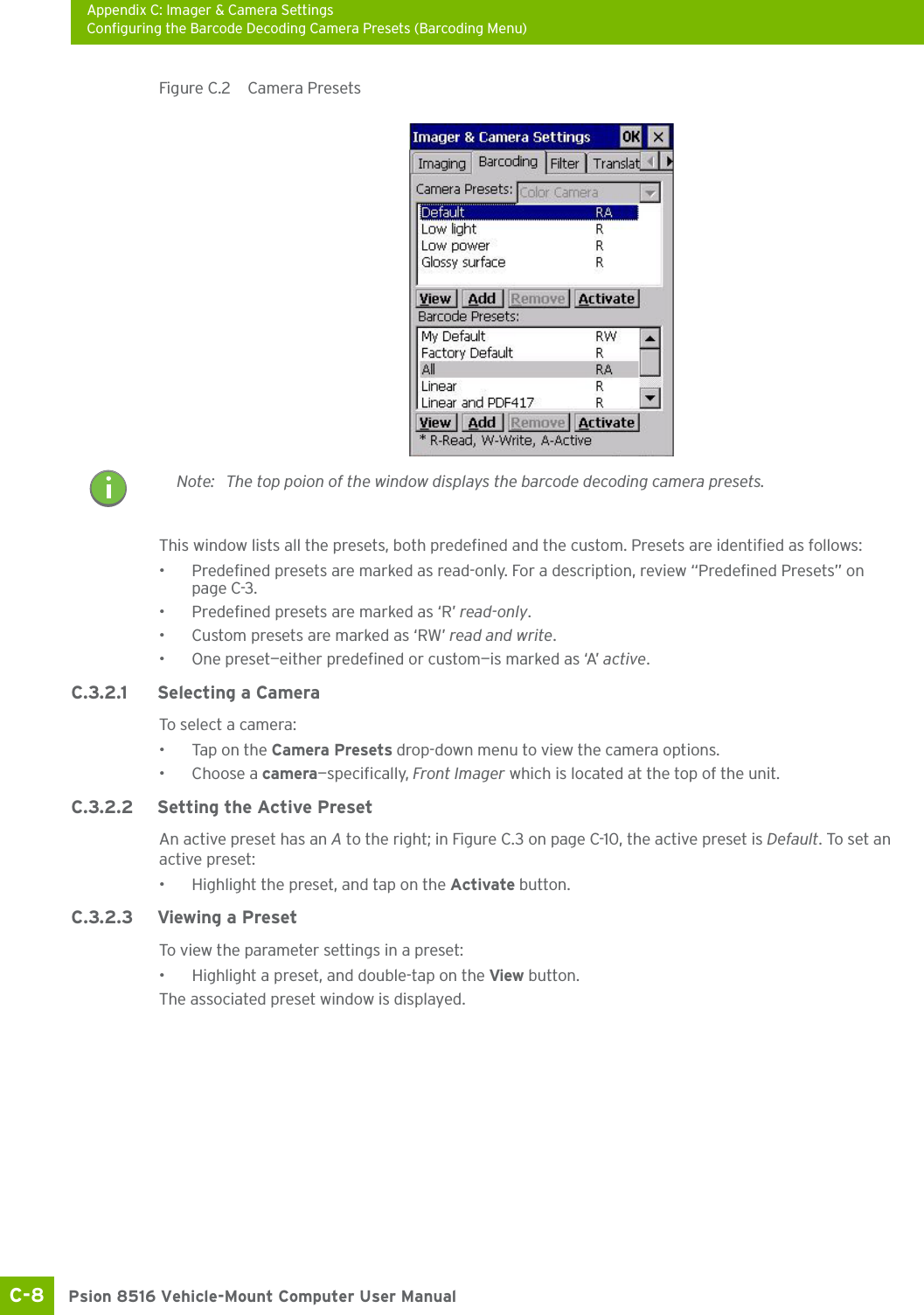 Appendix C: Imager &amp; Camera SettingsConfiguring the Barcode Decoding Camera Presets (Barcoding Menu)Psion 8516 Vehicle-Mount Computer User ManualC-8 Figure C.2  Camera PresetsThis window lists all the presets, both predefined and the custom. Presets are identified as follows:• Predefined presets are marked as read-only. For a description, review “Predefined Presets” on page C-3.• Predefined presets are marked as ‘R’ read-only.• Custom presets are marked as ‘RW’ read and write.• One preset—either predefined or custom—is marked as ‘A’ active.C.3.2.1 Selecting a CameraTo select a camera:• Tap on the Camera Presets drop-down menu to view the camera options.•Choose a camera—specifically, Front Imager which is located at the top of the unit.C.3.2.2 Setting the Active PresetAn active preset has an A to the right; in Figure C.3 on page C-10, the active preset is Default. To set an active preset:• Highlight the preset, and tap on the Activate button.C.3.2.3 Viewing a PresetTo view the parameter settings in a preset:• Highlight a preset, and double-tap on the View button.The associated preset window is displayed.Note: The top poion of the window displays the barcode decoding camera presets.