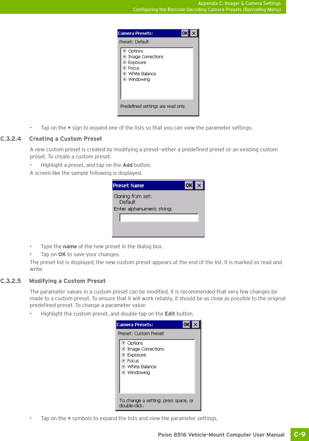 Appendix C: Imager &amp; Camera SettingsConfiguring the Barcode Decoding Camera Presets (Barcoding Menu)C-9 Psion 8516 Vehicle-Mount Computer User Manual•Tap on the + sign to expand one of the lists so that you can view the parameter settings.C.3.2.4 Creating a Custom PresetA new custom preset is created by modifying a preset—either a predefined preset or an existing custom preset. To create a custom preset:• Highlight a preset, and tap on the Add button.A screen like the sample following is displayed. •Type the name of the new preset in the dialog box.•Tap on OK to save your changes.The preset list is displayed; the new custom preset appears at the end of the list. It is marked as read and write.C.3.2.5 Modifying a Custom PresetThe parameter values in a custom preset can be modified. It is recommended that very few changes be made to a custom preset. To ensure that it will work reliably, it should be as close as possible to the original predefined preset. To change a parameter value:• Highlight the custom preset, and double-tap on the Edit button.•Tap on the + symbols to expand the lists and view the parameter settings.