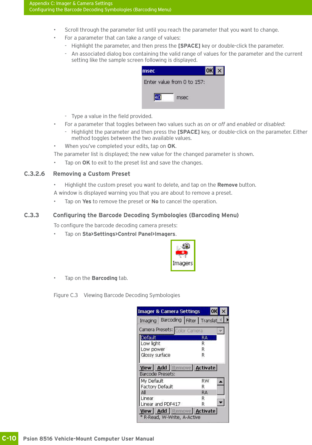 Appendix C: Imager &amp; Camera SettingsConfiguring the Barcode Decoding Symbologies (Barcoding Menu)Psion 8516 Vehicle-Mount Computer User ManualC-10 • Scroll through the parameter list until you reach the parameter that you want to change.• For a parameter that can take a range of values:- Highlight the parameter, and then press the [SPACE] key or double-click the parameter.- An associated dialog box containing the valid range of values for the parameter and the current setting like the sample screen following is displayed.- Type a value in the field provided.• For a parameter that toggles between two values such as on or off and enabled or disabled:- Highlight the parameter and then press the [SPACE] key, or double-click on the parameter. Either method toggles between the two available values.• When you’ve completed your edits, tap on OK.The parameter list is displayed; the new value for the changed parameter is shown.•Tap on OK to exit to the preset list and save the changes.C.3.2.6 Removing a Custom Preset• Highlight the custom preset you want to delete, and tap on the Remove button.A window is displayed warning you that you are about to remove a preset.•Tap on Ye s  to remove the preset or No to cancel the operation.C.3.3 Configuring the Barcode Decoding Symbologies (Barcoding Menu)To configure the barcode decoding camera presets:•Tap on Sta&gt;Settings&gt;Control Panel&gt;Imagers.• Tap on the Barcoding tab.Figure C.3  Viewing Barcode Decoding Symbologies