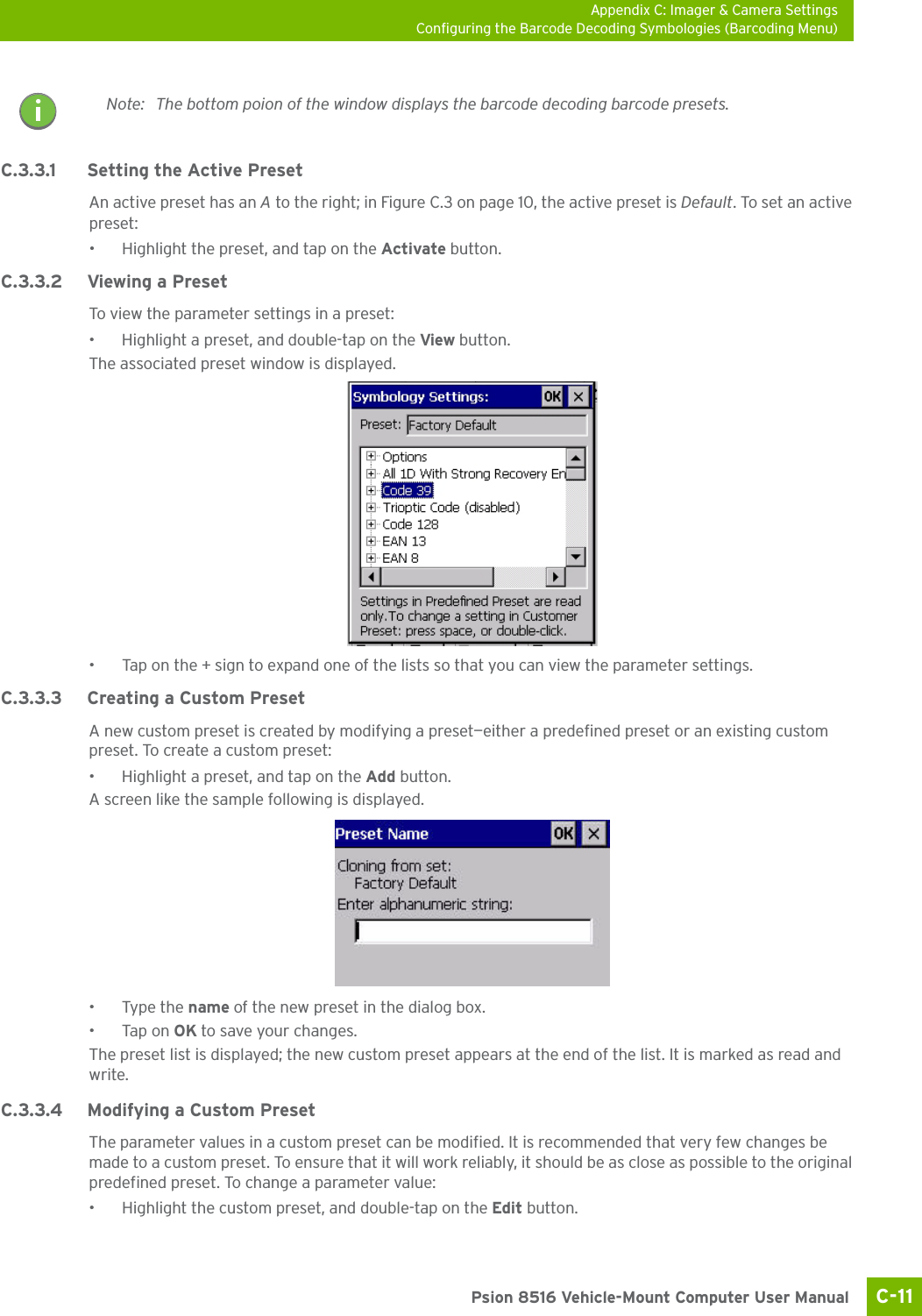 Appendix C: Imager &amp; Camera SettingsConfiguring the Barcode Decoding Symbologies (Barcoding Menu)C-11 Psion 8516 Vehicle-Mount Computer User ManualC.3.3.1 Setting the Active PresetAn active preset has an A to the right; in Figure C.3 on page 10, the active preset is Default. To set an active preset:• Highlight the preset, and tap on the Activate button.C.3.3.2 Viewing a PresetTo view the parameter settings in a preset:• Highlight a preset, and double-tap on the View button.The associated preset window is displayed.• Tap on the + sign to expand one of the lists so that you can view the parameter settings.C.3.3.3 Creating a Custom PresetA new custom preset is created by modifying a preset—either a predefined preset or an existing custom preset. To create a custom preset:• Highlight a preset, and tap on the Add button.A screen like the sample following is displayed.•Type the name of the new preset in the dialog box.•Tap on OK to save your changes.The preset list is displayed; the new custom preset appears at the end of the list. It is marked as read and write.C.3.3.4 Modifying a Custom PresetThe parameter values in a custom preset can be modified. It is recommended that very few changes be made to a custom preset. To ensure that it will work reliably, it should be as close as possible to the original predefined preset. To change a parameter value:• Highlight the custom preset, and double-tap on the Edit button.Note: The bottom poion of the window displays the barcode decoding barcode presets.