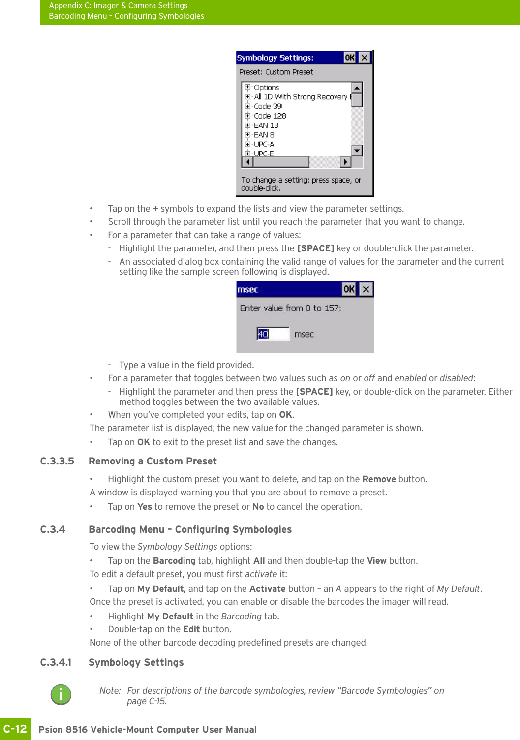 Appendix C: Imager &amp; Camera SettingsBarcoding Menu – Configuring SymbologiesPsion 8516 Vehicle-Mount Computer User ManualC-12 • Tap on the + symbols to expand the lists and view the parameter settings.• Scroll through the parameter list until you reach the parameter that you want to change.• For a parameter that can take a range of values:- Highlight the parameter, and then press the [SPACE] key or double-click the parameter.- An associated dialog box containing the valid range of values for the parameter and the current setting like the sample screen following is displayed.- Type a value in the field provided.• For a parameter that toggles between two values such as on or off and enabled or disabled:- Highlight the parameter and then press the [SPACE] key, or double-click on the parameter. Either method toggles between the two available values.• When you’ve completed your edits, tap on OK.The parameter list is displayed; the new value for the changed parameter is shown.•Tap on OK to exit to the preset list and save the changes.C.3.3.5 Removing a Custom Preset• Highlight the custom preset you want to delete, and tap on the Remove button.A window is displayed warning you that you are about to remove a preset.•Tap on Ye s  to remove the preset or No to cancel the operation.C.3.4 Barcoding Menu – Configuring SymbologiesTo v iew t he Symbology Settings options:• Tap on the Barcoding tab, highlight All and then double-tap the View button.To edit a default preset, you must first activate it:•Tap on My Default, and tap on the Activate button – an A appears to the right of My Default.Once the preset is activated, you can enable or disable the barcodes the imager will read.• Highlight My Default in the Barcoding tab.• Double-tap on the Edit button.None of the other barcode decoding predefined presets are changed.C.3.4.1 Symbology SettingsNote: For descriptions of the barcode symbologies, review “Barcode Symbologies” on page C-15.