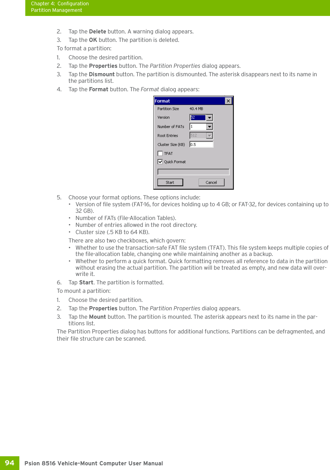 Chapter 4: ConfigurationPartition ManagementPsion 8516 Vehicle-Mount Computer User Manual94 2. Tap the Delete button. A warning dialog appears.3. Tap the OK button. The partition is deleted.To format a partition:1. Choose the desired partition. 2. Tap the Properties button. The Partition Properties dialog appears.3. Tap the Dismount button. The partition is dismounted. The asterisk disappears next to its name in the partitions list.4. Tap the Format button. The Format dialog appears: 5. Choose your format options. These options include:• Version of file system (FAT-16, for devices holding up to 4 GB; or FAT-32, for devices containing up to 32 GB).• Number of FATs (File-Allocation Tables).• Number of entries allowed in the root directory.• Cluster size (.5 KB to 64 KB).There are also two checkboxes, which govern:• Whether to use the transaction-safe FAT file system (TFAT). This file system keeps multiple copies of the file-allocation table, changing one while maintaining another as a backup.• Whether to perform a quick format. Quick formatting removes all reference to data in the partition without erasing the actual partition. The partition will be treated as empty, and new data will over-write it.6. Tap Start. The partition is formatted. To mount a partition:1. Choose the desired partition. 2. Tap the Properties button. The Partition Properties dialog appears.3. Tap the Mount button. The partition is mounted. The asterisk appears next to its name in the par-titions list.The Partition Properties dialog has buttons for additional functions. Partitions can be defragmented, and their file structure can be scanned.