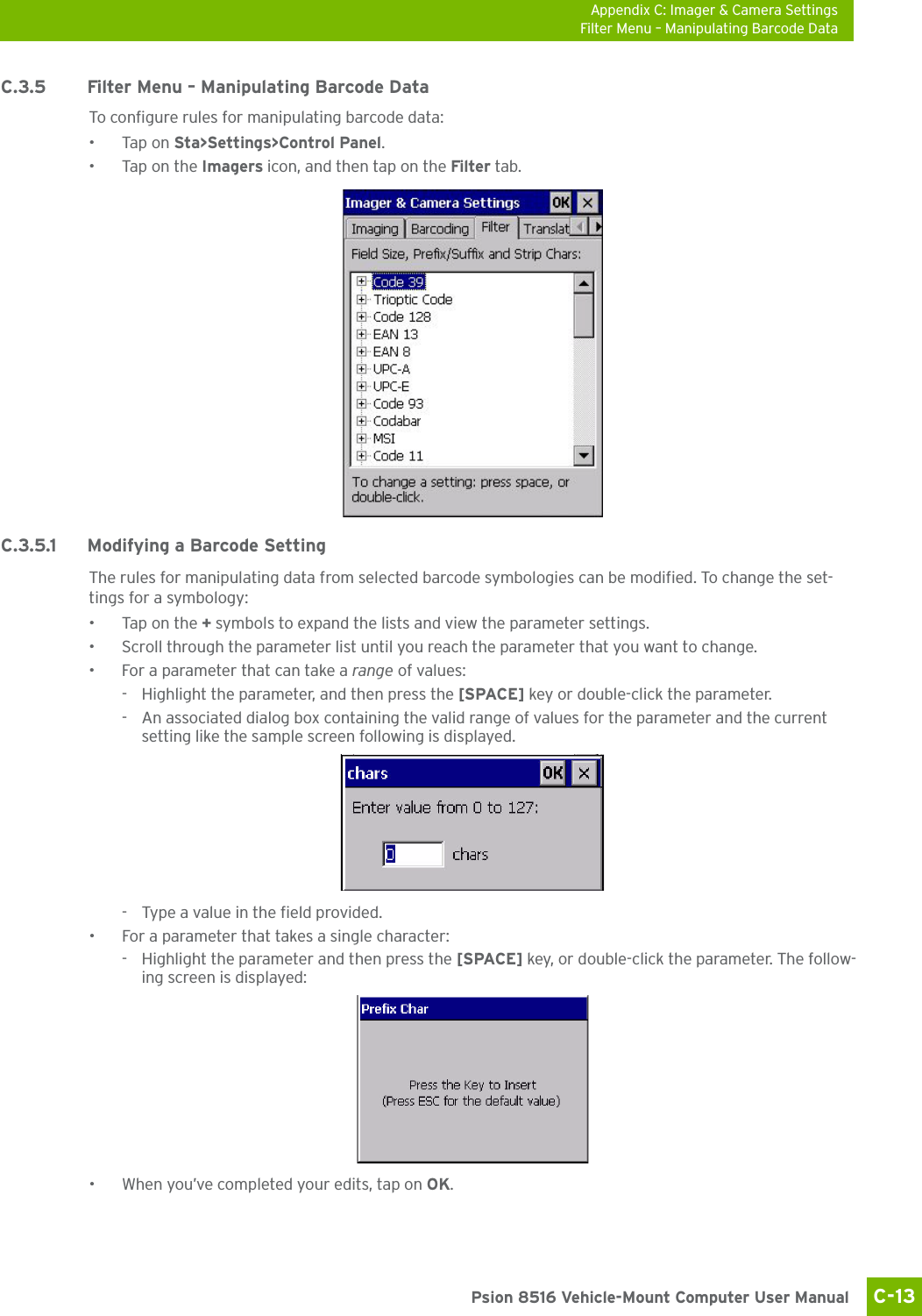 Appendix C: Imager &amp; Camera SettingsFilter Menu – Manipulating Barcode DataC-13 Psion 8516 Vehicle-Mount Computer User ManualC.3.5 Filter Menu – Manipulating Barcode DataTo configure rules for manipulating barcode data:•Tap on Sta&gt;Settings&gt;Control Panel. •Tap on the Imagers icon, and then tap on the Filter tab.C.3.5.1 Modifying a Barcode SettingThe rules for manipulating data from selected barcode symbologies can be modified. To change the set-tings for a symbology:•Tap on the + symbols to expand the lists and view the parameter settings.• Scroll through the parameter list until you reach the parameter that you want to change.• For a parameter that can take a range of values:- Highlight the parameter, and then press the [SPACE] key or double-click the parameter.- An associated dialog box containing the valid range of values for the parameter and the current setting like the sample screen following is displayed.- Type a value in the field provided.• For a parameter that takes a single character:- Highlight the parameter and then press the [SPACE] key, or double-click the parameter. The follow-ing screen is displayed:• When you’ve completed your edits, tap on OK.