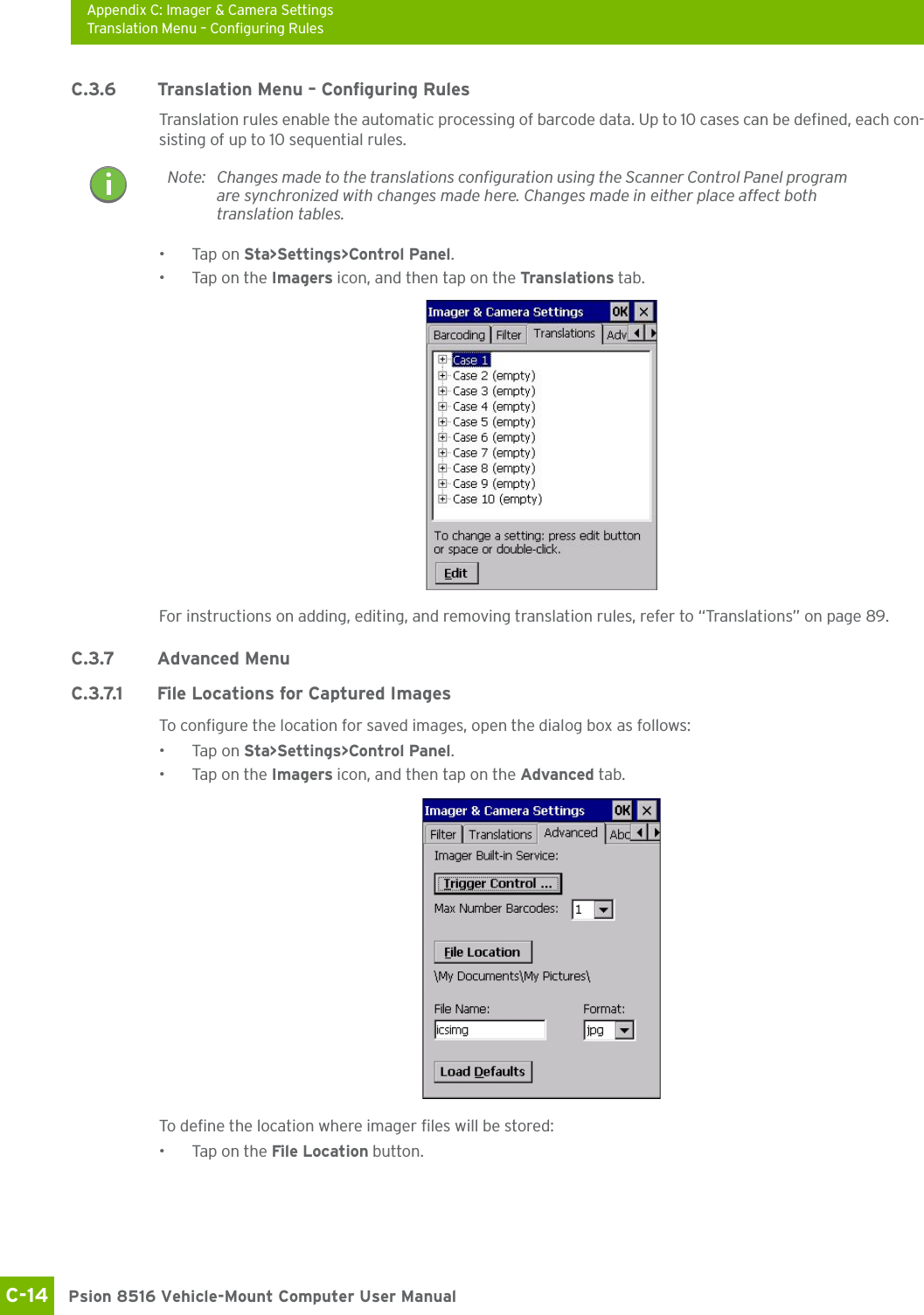 Appendix C: Imager &amp; Camera SettingsTranslation Menu – Configuring RulesPsion 8516 Vehicle-Mount Computer User ManualC-14 C.3.6 Translation Menu – Configuring RulesTranslation rules enable the automatic processing of barcode data. Up to 10 cases can be defined, each con-sisting of up to 10 sequential rules.•Tap on Sta&gt;Settings&gt;Control Panel. • Tap on the Imagers icon, and then tap on the Translations tab.For instructions on adding, editing, and removing translation rules, refer to “Translations” on page 89.C.3.7 Advanced MenuC.3.7.1 File Locations for Captured ImagesTo configure the location for saved images, open the dialog box as follows:•Tap on Sta&gt;Settings&gt;Control Panel. • Tap on the Imagers icon, and then tap on the Advanced tab.To define the location where imager files will be stored:• Tap on the File Location button. Note: Changes made to the translations configuration using the Scanner Control Panel program are synchronized with changes made here. Changes made in either place affect both translation tables.