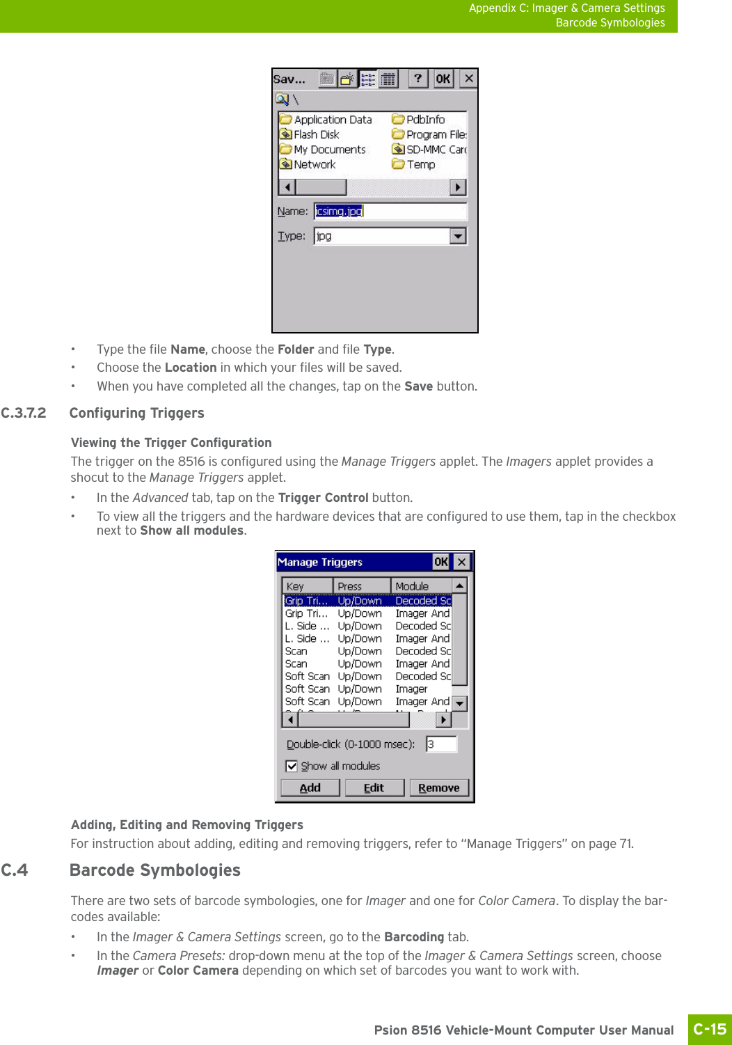 Appendix C: Imager &amp; Camera SettingsBarcode SymbologiesC-15 Psion 8516 Vehicle-Mount Computer User Manual• Type the file Name, choose the Folder  and file Typ e.• Choose the Location in which your files will be saved.• When you have completed all the changes, tap on the Save button.C.3.7.2 Configuring TriggersViewing the Trigger ConfigurationThe trigger on the 8516 is configured using the Manage Triggers applet. The Imagers applet provides a shocut to the Manage Triggers applet. •In the Advanced tab, tap on the Trigger Control button.• To view all the triggers and the hardware devices that are configured to use them, tap in the checkbox next to Show all modules.Adding, Editing and Removing TriggersFor instruction about adding, editing and removing triggers, refer to “Manage Triggers” on page 71.C.4 Barcode SymbologiesThere are two sets of barcode symbologies, one for Imager and one for Color Camera. To display the bar-codes available:•In the Imager &amp; Camera Settings screen, go to the Barcoding tab.•In the Camera Presets: drop-down menu at the top of the Imager &amp; Camera Settings screen, choose Imager or Color Camera depending on which set of barcodes you want to work with. 