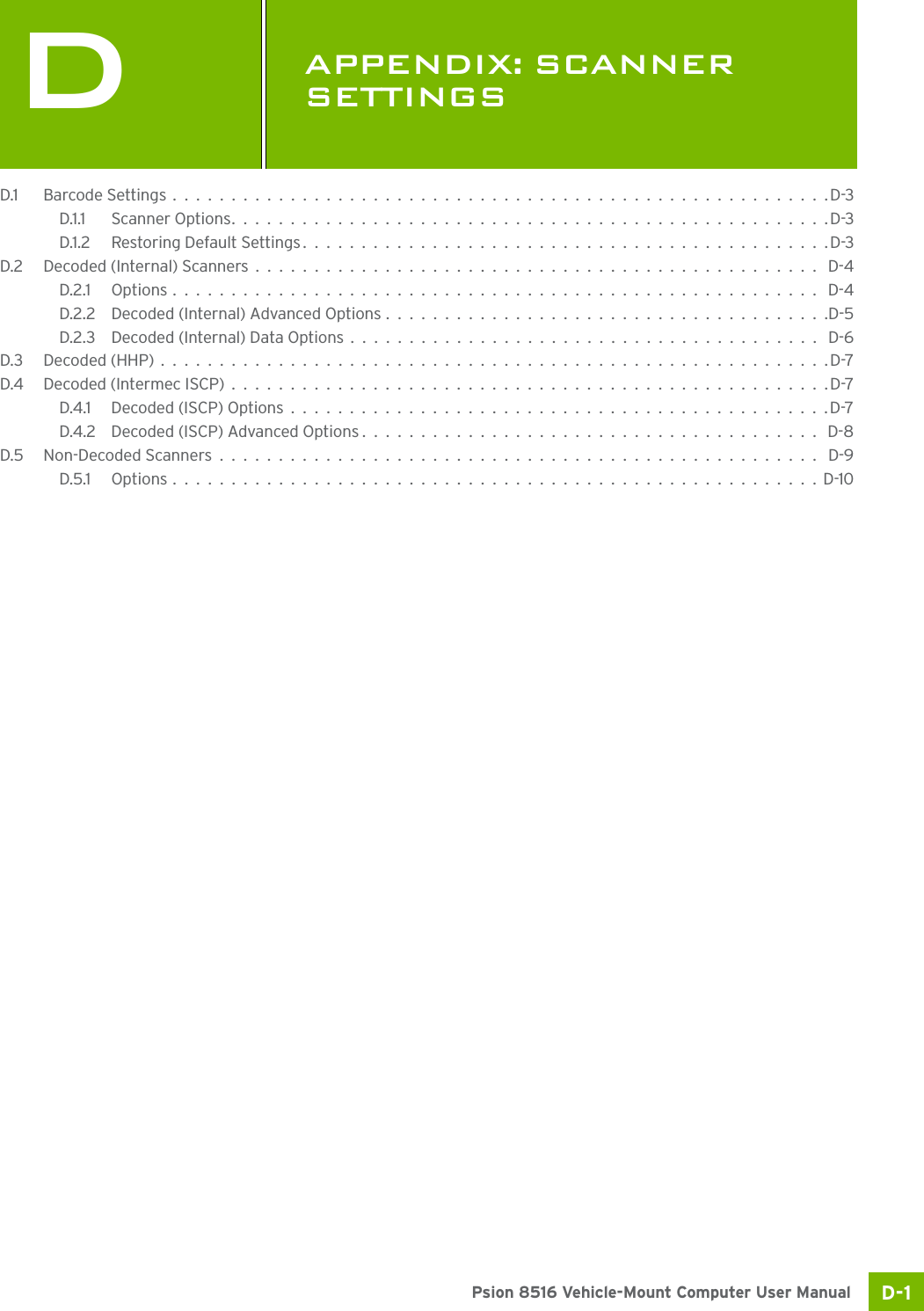 D-1Psion 8516 Vehicle-Mount Computer User ManualDAPPENDIX: SCANNER SETTINGSDScann er Setti ngsD.1 Barcode Settings........................................................D-3D.1.1 Scanner Options...................................................D-3D.1.2 Restoring Default Settings.............................................D-3D.2 Decoded (Internal) Scanners................................................ D-4D.2.1 Options....................................................... D-4D.2.2 Decoded (Internal) Advanced Options......................................D-5D.2.3 Decoded (Internal) Data Options........................................ D-6D.3 Decoded (HHP).........................................................D-7D.4 Decoded (Intermec ISCP)...................................................D-7D.4.1 Decoded (ISCP) Options..............................................D-7D.4.2 Decoded (ISCP) Advanced Options....................................... D-8D.5 Non-Decoded Scanners................................................... D-9D.5.1 Options.......................................................D-10