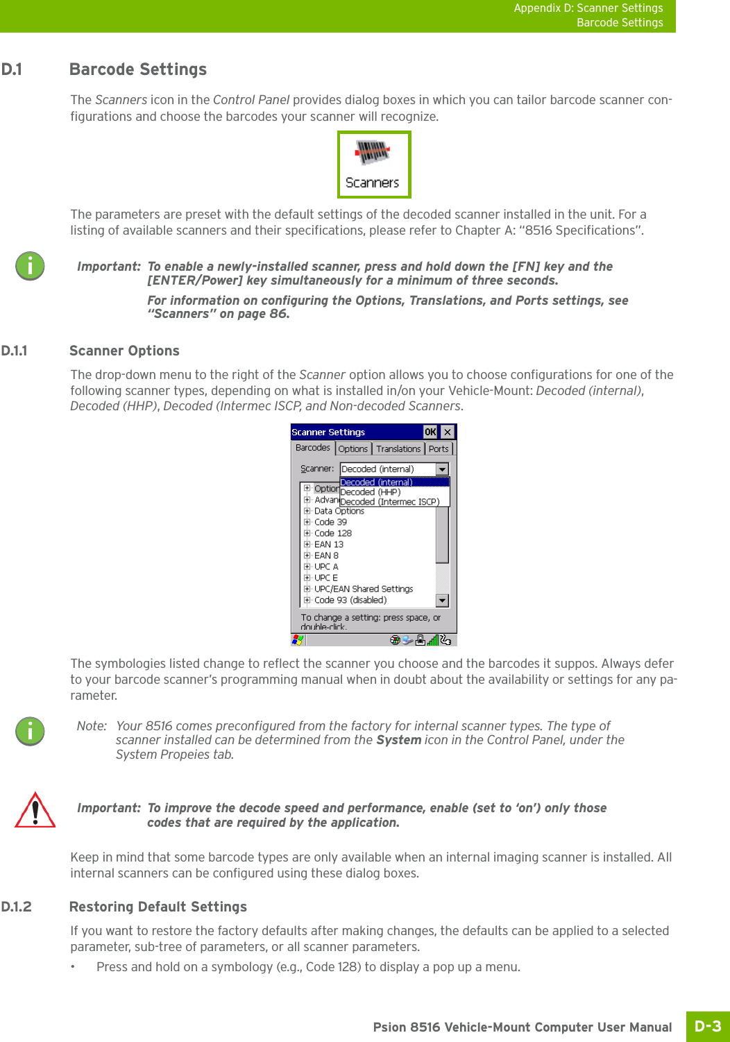 Appendix D: Scanner SettingsBarcode SettingsD-3 Psion 8516 Vehicle-Mount Computer User ManualD.1 Barcode SettingsThe Scanners icon in the Control Panel provides dialog boxes in which you can tailor barcode scanner con-figurations and choose the barcodes your scanner will recognize.The parameters are preset with the default settings of the decoded scanner installed in the unit. For a listing of available scanners and their specifications, please refer to Chapter A: “8516 Specifications”. D.1.1 Scanner OptionsThe drop-down menu to the right of the Scanner option allows you to choose configurations for one of the following scanner types, depending on what is installed in/on your Vehicle-Mount: Decoded (internal), Decoded (HHP), Decoded (Intermec ISCP, and Non-decoded Scanners.The symbologies listed change to reflect the scanner you choose and the barcodes it suppos. Always defer to your barcode scanner’s programming manual when in doubt about the availability or settings for any pa-rameter. Keep in mind that some barcode types are only available when an internal imaging scanner is installed. All internal scanners can be configured using these dialog boxes. D.1.2 Restoring Default SettingsIf you want to restore the factory defaults after making changes, the defaults can be applied to a selected parameter, sub-tree of parameters, or all scanner parameters. • Press and hold on a symbology (e.g., Code 128) to display a pop up a menu.Important: To enable a newly-installed scanner, press and hold down the [FN] key and the [ENTER/Power] key simultaneously for a minimum of three seconds. For information on configuring the Options, Translations, and Ports settings, see “Scanners” on page 86.Note: Your 8516 comes preconfigured from the factory for internal scanner types. The type of scanner installed can be determined from the System icon in the Control Panel, under the System Propeies tab. Important: To improve the decode speed and performance, enable (set to ‘on’) only those codes that are required by the application.