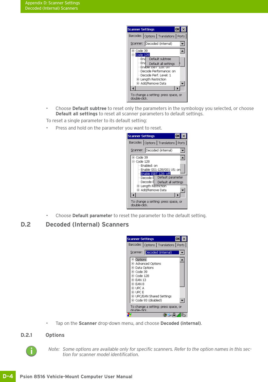 Appendix D: Scanner SettingsDecoded (Internal) ScannersPsion 8516 Vehicle-Mount Computer User ManualD-4 •Choose Default subtree to reset only the parameters in the symbology you selected, or choose Default all settings to reset all scanner parameters to default settings.To reset a single parameter to its default setting:• Press and hold on the parameter you want to reset.•Choose Default parameter to reset the parameter to the default setting.D.2 Decoded (Internal) Scanners• Tap on the Scanner drop-down menu, and choose Decoded (internal).D.2.1 OptionsNote: Some options are available only for specific scanners. Refer to the option names in this sec-tion for scanner model identification.