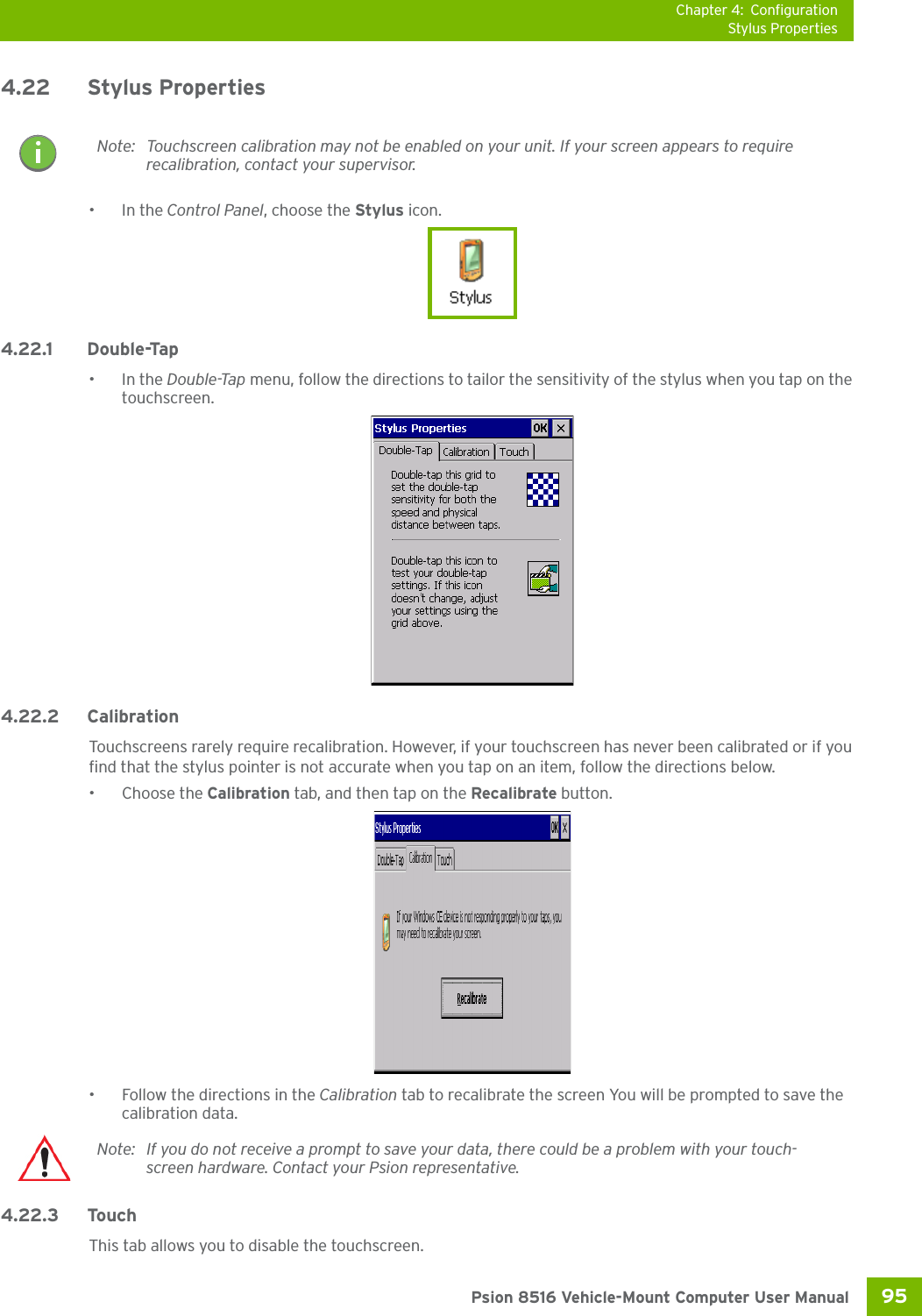 Chapter 4: ConfigurationStylus Properties95 Psion 8516 Vehicle-Mount Computer User Manual4.22 Stylus Properties•In the Control Panel, choose the Stylus icon.4.22.1 Double-Tap•In the Double-Tap menu, follow the directions to tailor the sensitivity of the stylus when you tap on the touchscreen.4.22.2 CalibrationTouchscreens rarely require recalibration. However, if your touchscreen has never been calibrated or if you find that the stylus pointer is not accurate when you tap on an item, follow the directions below.• Choose the Calibration tab, and then tap on the Recalibrate button.• Follow the directions in the Calibration tab to recalibrate the screen You will be prompted to save the calibration data.4.22.3 TouchThis tab allows you to disable the touchscreen.Note: Touchscreen calibration may not be enabled on your unit. If your screen appears to require recalibration, contact your supervisor.Note: If you do not receive a prompt to save your data, there could be a problem with your touch-screen hardware. Contact your Psion representative.