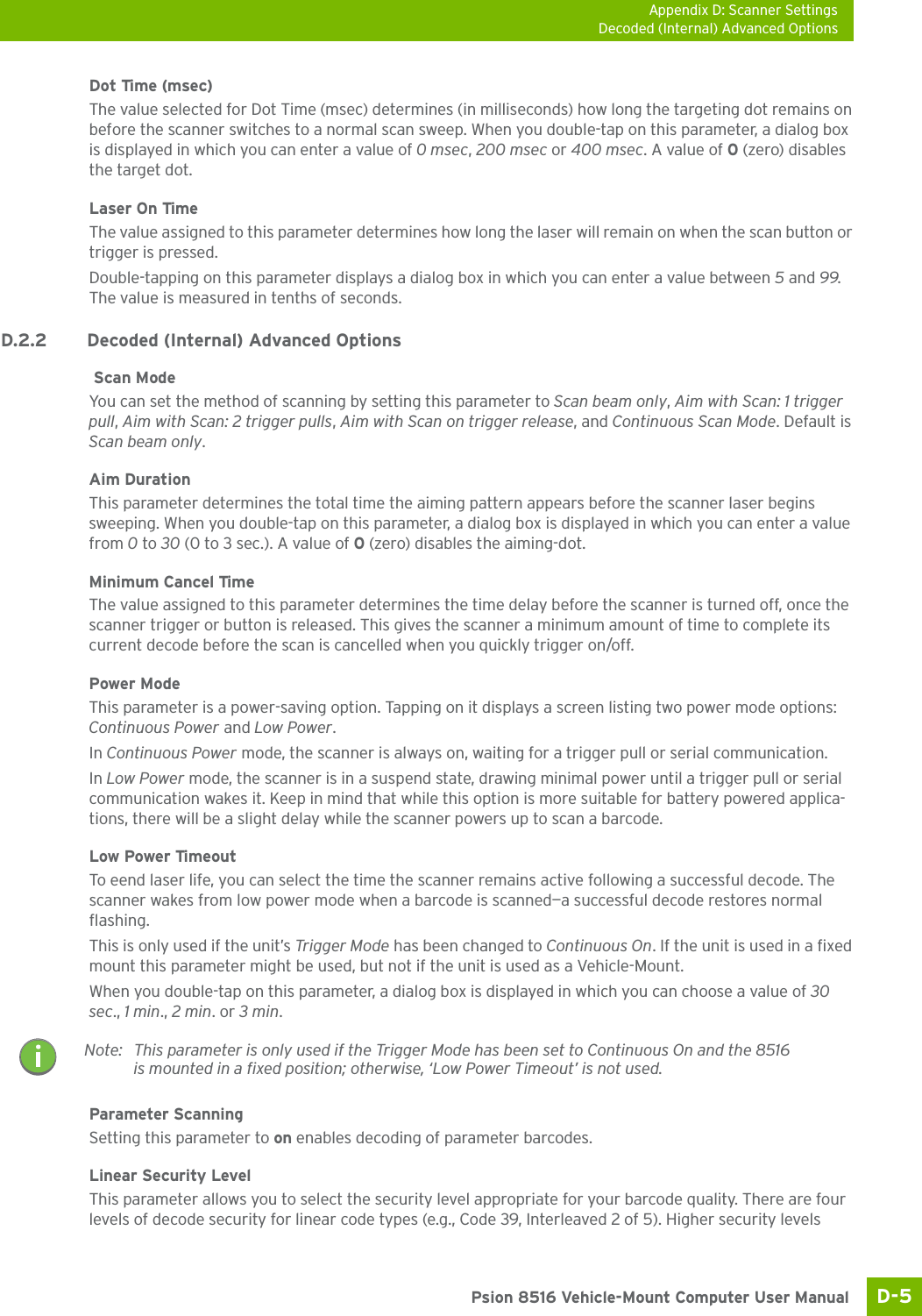 Appendix D: Scanner SettingsDecoded (Internal) Advanced OptionsD-5 Psion 8516 Vehicle-Mount Computer User ManualDot Time (msec) The value selected for Dot Time (msec) determines (in milliseconds) how long the targeting dot remains on before the scanner switches to a normal scan sweep. When you double-tap on this parameter, a dialog box is displayed in which you can enter a value of 0 msec, 200 msec or 400 msec. A value of 0 (zero) disables the target dot.Laser On TimeThe value assigned to this parameter determines how long the laser will remain on when the scan button or trigger is pressed.Double-tapping on this parameter displays a dialog box in which you can enter a value between 5 and 99. The value is measured in tenths of seconds.D.2.2 Decoded (Internal) Advanced Options Scan ModeYou can set the method of scanning by setting this parameter to Scan beam only, Aim with Scan: 1 trigger pull, Aim with Scan: 2 trigger pulls, Aim with Scan on trigger release, and Continuous Scan Mode. Default is Scan beam only.Aim Duration This parameter determines the total time the aiming pattern appears before the scanner laser begins sweeping. When you double-tap on this parameter, a dialog box is displayed in which you can enter a value from 0 to 30 (0 to 3 sec.). A value of 0 (zero) disables the aiming-dot.Minimum Cancel TimeThe value assigned to this parameter determines the time delay before the scanner is turned off, once the scanner trigger or button is released. This gives the scanner a minimum amount of time to complete its current decode before the scan is cancelled when you quickly trigger on/off.Power ModeThis parameter is a power-saving option. Tapping on it displays a screen listing two power mode options: Continuous Power and Low Power.In Continuous Power mode, the scanner is always on, waiting for a trigger pull or serial communication.In Low Power mode, the scanner is in a suspend state, drawing minimal power until a trigger pull or serial communication wakes it. Keep in mind that while this option is more suitable for battery powered applica-tions, there will be a slight delay while the scanner powers up to scan a barcode.Low Power TimeoutTo eend laser life, you can select the time the scanner remains active following a successful decode. The scanner wakes from low power mode when a barcode is scanned—a successful decode restores normal flashing. This is only used if the unit’s Trigger Mode has been changed to Continuous On. If the unit is used in a fixed mount this parameter might be used, but not if the unit is used as a Vehicle-Mount. When you double-tap on this parameter, a dialog box is displayed in which you can choose a value of 30 sec., 1 min., 2 min. or 3 min.Parameter ScanningSetting this parameter to on enables decoding of parameter barcodes. Linear Security LevelThis parameter allows you to select the security level appropriate for your barcode quality. There are four levels of decode security for linear code types (e.g., Code 39, Interleaved 2 of 5). Higher security levels Note: This parameter is only used if the Trigger Mode has been set to Continuous On and the 8516 is mounted in a fixed position; otherwise, ‘Low Power Timeout’ is not used.