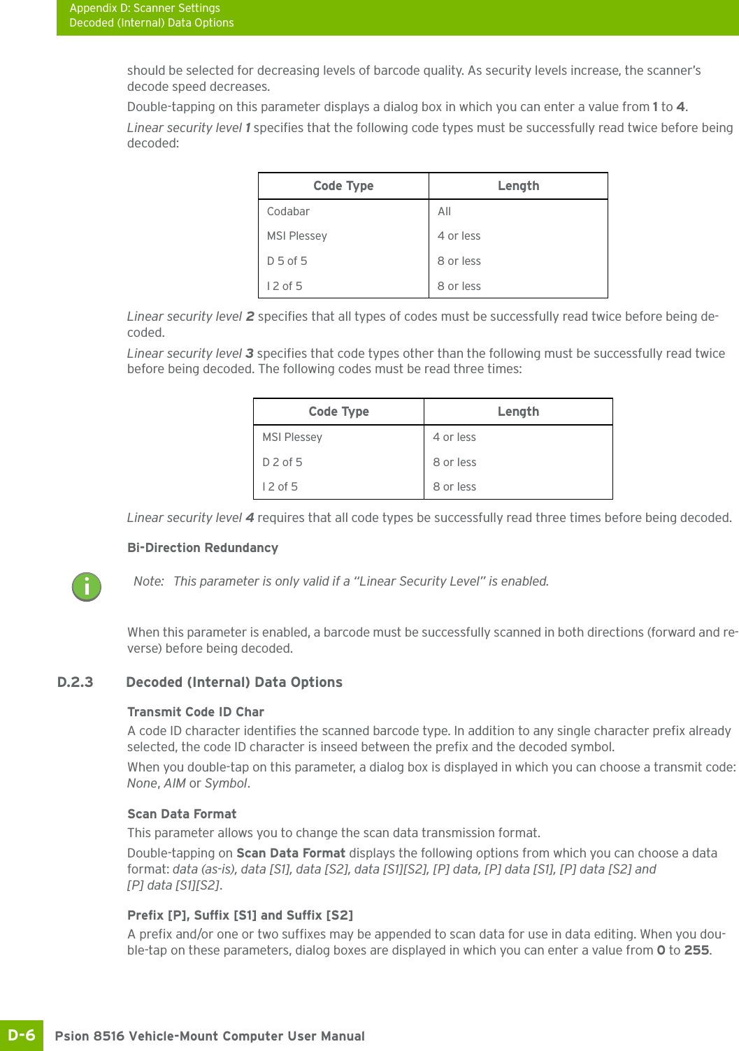 Appendix D: Scanner SettingsDecoded (Internal) Data OptionsPsion 8516 Vehicle-Mount Computer User ManualD-6 should be selected for decreasing levels of barcode quality. As security levels increase, the scanner’s decode speed decreases.Double-tapping on this parameter displays a dialog box in which you can enter a value from 1 to 4. Linear security level 1 specifies that the following code types must be successfully read twice before being decoded:Linear security level 2 specifies that all types of codes must be successfully read twice before being de-coded.Linear security level 3 specifies that code types other than the following must be successfully read twice before being decoded. The following codes must be read three times:Linear security level 4 requires that all code types be successfully read three times before being decoded.Bi-Direction RedundancyWhen this parameter is enabled, a barcode must be successfully scanned in both directions (forward and re-verse) before being decoded.D.2.3 Decoded (Internal) Data OptionsTransmit Code ID CharA code ID character identifies the scanned barcode type. In addition to any single character prefix already selected, the code ID character is inseed between the prefix and the decoded symbol.When you double-tap on this parameter, a dialog box is displayed in which you can choose a transmit code: None, AIM or Symbol.Scan Data FormatThis parameter allows you to change the scan data transmission format.Double-tapping on Scan Data Format displays the following options from which you can choose a data format: data (as-is), data [S1], data [S2], data [S1][S2], [P] data, [P] data [S1], [P] data [S2] and [P] data [S1][S2].Prefix [P], Suffix [S1] and Suffix [S2]A prefix and/or one or two suffixes may be appended to scan data for use in data editing. When you dou-ble-tap on these parameters, dialog boxes are displayed in which you can enter a value from 0 to 255.Code Type LengthCodabar AllMSI Plessey 4 or lessD 5 of 5 8 or lessI 2 of 5 8 or lessCode Type LengthMSI Plessey 4 or lessD 2 of 5 8 or lessI 2 of 5 8 or lessNote: This parameter is only valid if a “Linear Security Level” is enabled.