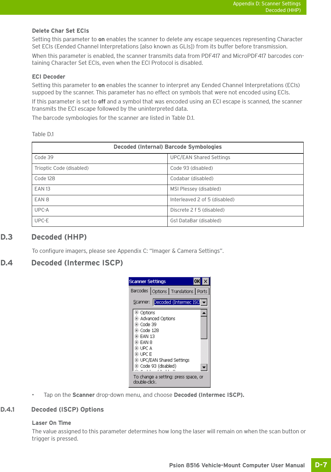 Appendix D: Scanner SettingsDecoded (HHP)D-7 Psion 8516 Vehicle-Mount Computer User ManualDelete Char Set ECIsSetting this parameter to on enables the scanner to delete any escape sequences representing Character Set ECIs (Eended Channel Interpretations [also known as GLIs]) from its buffer before transmission. When this parameter is enabled, the scanner transmits data from PDF417 and MicroPDF417 barcodes con-taining Character Set ECIs, even when the ECI Protocol is disabled.ECI Decoder Setting this parameter to on enables the scanner to interpret any Eended Channel Interpretations (ECIs) suppoed by the scanner. This parameter has no effect on symbols that were not encoded using ECIs. If this parameter is set to off and a symbol that was encoded using an ECI escape is scanned, the scanner transmits the ECI escape followed by the uninterpreted data.The barcode symbologies for the scanner are listed in Table D.1.D.3 Decoded (HHP)To configure imagers, please see Appendix C: “Imager &amp; Camera Settings”.D.4 Decoded (Intermec ISCP)•Tap on the Scanner drop-down menu, and choose Decoded (Intermec ISCP).D.4.1 Decoded (ISCP) OptionsLaser On TimeThe value assigned to this parameter determines how long the laser will remain on when the scan button or trigger is pressed.Table D.1  Decoded (Internal) Barcode SymbologiesCode 39 UPC/EAN Shared SettingsTrioptic Code (disabled) Code 93 (disabled)Code 128 Codabar (disabled)EAN 13 MSI Plessey (disabled)EAN 8 Interleaved 2 of 5 (disabled)UPC-A Discrete 2 f 5 (disabled)UPC-E Gs1 DataBar (disabled)