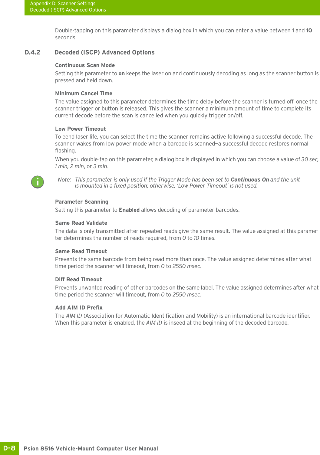 Appendix D: Scanner SettingsDecoded (ISCP) Advanced OptionsPsion 8516 Vehicle-Mount Computer User ManualD-8 Double-tapping on this parameter displays a dialog box in which you can enter a value between 1 and 10 seconds.D.4.2 Decoded (ISCP) Advanced OptionsContinuous Scan ModeSetting this parameter to on keeps the laser on and continuously decoding as long as the scanner button is pressed and held down.Minimum Cancel TimeThe value assigned to this parameter determines the time delay before the scanner is turned off, once the scanner trigger or button is released. This gives the scanner a minimum amount of time to complete its current decode before the scan is cancelled when you quickly trigger on/off.Low Power TimeoutTo eend laser life, you can select the time the scanner remains active following a successful decode. The scanner wakes from low power mode when a barcode is scanned—a successful decode restores normal flashing.When you double-tap on this parameter, a dialog box is displayed in which you can choose a value of 30 sec, 1 min, 2 min, or 3 min.Parameter ScanningSetting this parameter to Enabled allows decoding of parameter barcodes. Same Read ValidateThe data is only transmitted after repeated reads give the same result. The value assigned at this parame-ter determines the number of reads required, from 0 to 10 times. Same Read TimeoutPrevents the same barcode from being read more than once. The value assigned determines after what time period the scanner will timeout, from 0 to 2550 msec. Diff Read TimeoutPrevents unwanted reading of other barcodes on the same label. The value assigned determines after what time period the scanner will timeout, from 0 to 2550 msec. Add AIM ID PrefixThe AIM ID (Association for Automatic Identification and Mobility) is an international barcode identifier. When this parameter is enabled, the AIM ID is inseed at the beginning of the decoded barcode.Note: This parameter is only used if the Trigger Mode has been set to Continuous On and the unit is mounted in a fixed position; otherwise, ‘Low Power Timeout’ is not used.