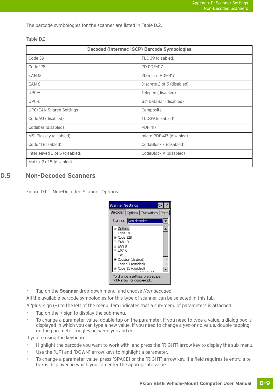 Appendix D: Scanner SettingsNon-Decoded ScannersD-9 Psion 8516 Vehicle-Mount Computer User ManualThe barcode symbologies for the scanner are listed in Table D.2.D.5 Non-Decoded ScannersFigure D.1  Non-Decoded Scanner Options•Tap on the Scanner drop-down menu, and choose Non-decoded.All the available barcode symbologies for this type of scanner can be selected in this tab.A ‘plus’ sign (+) to the left of the menu item indicates that a sub-menu of parameters is attached.•Tap on the + sign to display the sub-menu.• To change a parameter value, double-tap on the parameter. If you need to type a value, a dialog box is displayed in which you can type a new value. If you need to change a yes or no value, double-tapping on the parameter toggles between yes and no.If you’re using the keyboard:• Highlight the barcode you want to work with, and press the [RIGHT] arrow key to display the sub-menu.• Use the [UP] and [DOWN] arrow keys to highlight a parameter. • To change a parameter value, press [SPACE] or the [RIGHT] arrow key. If a field requires te entry, a te box is displayed in which you can enter the appropriate value.Table D.2  Decoded (Intermec ISCP) Barcode SymbologiesCode 39 TLC-39 (disabled)Code 128 2D PDF-417EAN 13 2D micro PDF-417EAN 8 Discrete 2 of 5 (disabled)UPC-A Telepen (disabled)UPC-E Gs1 DataBar (disabled)UPC/EAN Shared Settings CompositeCode 93 (disabled) TLC-39 (disabled)Codabar (disabled) PDF-417MSI Plessey (disabled) micro PDF-417 (disabled)Code 11 (disabled) CodaBlock F (disabled)Interleaved 2 of 5 (disabled) CodaBlock A (disabled)Matrix 2 of 5 (disabled)