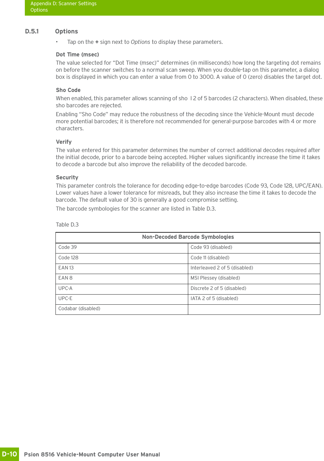 Appendix D: Scanner SettingsOptionsPsion 8516 Vehicle-Mount Computer User ManualD-10 D.5.1 Options• Tap on the + sign next to Options to display these parameters.Dot Time (msec)The value selected for “Dot Time (msec)” determines (in milliseconds) how long the targeting dot remains on before the scanner switches to a normal scan sweep. When you double-tap on this parameter, a dialog box is displayed in which you can enter a value from 0 to 3000. A value of 0 (zero) disables the target dot.Sho CodeWhen enabled, this parameter allows scanning of sho I 2 of 5 barcodes (2 characters). When disabled, these sho barcodes are rejected.Enabling “Sho Code” may reduce the robustness of the decoding since the Vehicle-Mount must decode more potential barcodes; it is therefore not recommended for general-purpose barcodes with 4 or more characters. VerifyThe value entered for this parameter determines the number of correct additional decodes required after the initial decode, prior to a barcode being accepted. Higher values significantly increase the time it takes to decode a barcode but also improve the reliability of the decoded barcode.SecurityThis parameter controls the tolerance for decoding edge-to-edge barcodes (Code 93, Code 128, UPC/EAN). Lower values have a lower tolerance for misreads, but they also increase the time it takes to decode the barcode. The default value of 30 is generally a good compromise setting.The barcode symbologies for the scanner are listed in Table D.3.Table D.3  Non-Decoded Barcode SymbologiesCode 39 Code 93 (disabled)Code 128 Code 11 (disabled)EAN 13 Interleaved 2 of 5 (disabled)EAN 8 MSI Plessey (disabled)UPC-A Discrete 2 of 5 (disabled)UPC-E IATA 2 of 5 (disabled)Codabar (disabled)