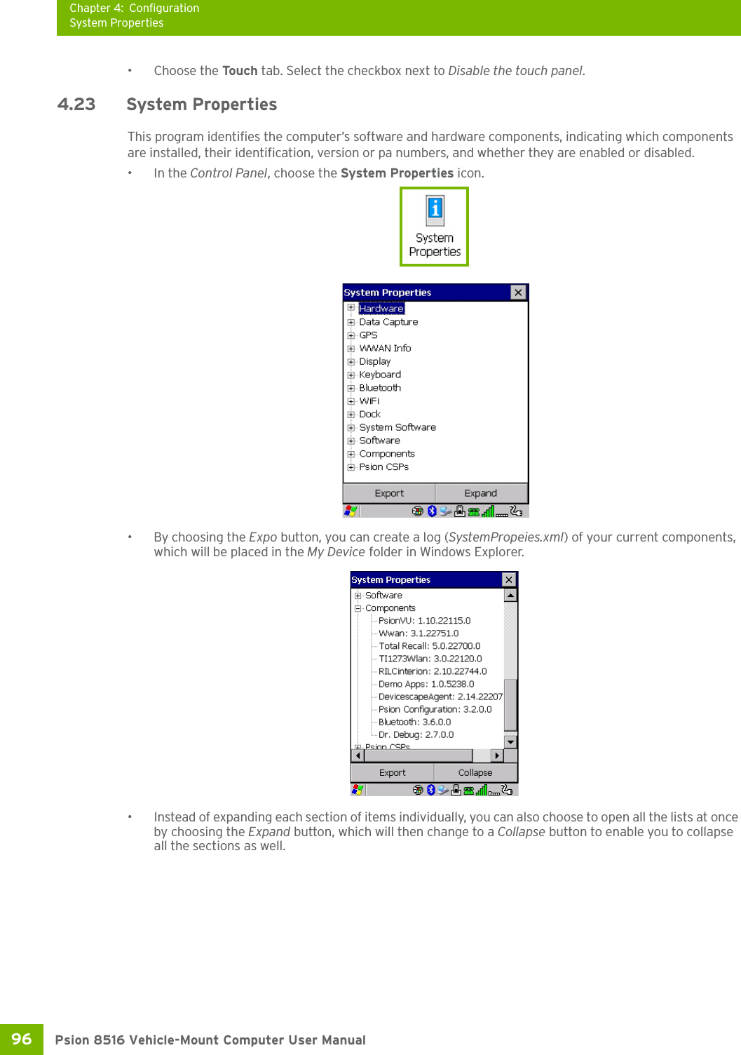 Chapter 4: ConfigurationSystem PropertiesPsion 8516 Vehicle-Mount Computer User Manual96 • Choose the Touch tab. Select the checkbox next to Disable the touch panel.4.23 System PropertiesThis program identifies the computer’s software and hardware components, indicating which components are installed, their identification, version or pa numbers, and whether they are enabled or disabled. •In the Control Panel, choose the System Properties icon.•By choosing the Expo button, you can create a log (SystemPropeies.xml) of your current components, which will be placed in the My Device folder in Windows Explorer. • Instead of expanding each section of items individually, you can also choose to open all the lists at once by choosing the Expand button, which will then change to a Collapse button to enable you to collapse all the sections as well.