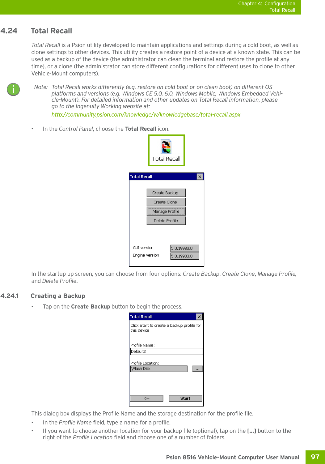 Chapter 4: ConfigurationTotal Recall97 Psion 8516 Vehicle-Mount Computer User Manual4.24 Total RecallTotal Recall is a Psion utility developed to maintain applications and settings during a cold boot, as well as clone settings to other devices. This utility creates a restore point of a device at a known state. This can be used as a backup of the device (the administrator can clean the terminal and restore the profile at any time), or a clone (the administrator can store different configurations for different uses to clone to other Vehicle-Mount computers). •In the Control Panel, choose the Total Recall icon.In the startup up screen, you can choose from four options: Create Backup, Create Clone, Manage Profile, and Delete Profile.4.24.1 Creating a Backup•Tap on the Create Backup button to begin the process.This dialog box displays the Profile Name and the storage destination for the profile file.•In the Profile Name field, type a name for a profile. • If you want to choose another location for your backup file (optional), tap on the [...] button to the right of the Profile Location field and choose one of a number of folders. Note: Total Recall works differently (e.g. restore on cold boot or on clean boot) on different OS platforms and versions (e.g. Windows CE 5.0, 6.0, Windows Mobile, Windows Embedded Vehi-cle-Mount). For detailed information and other updates on Total Recall information, please go to the Ingenuity Working website at:http://community.psion.com/knowledge/w/knowledgebase/total-recall.aspx