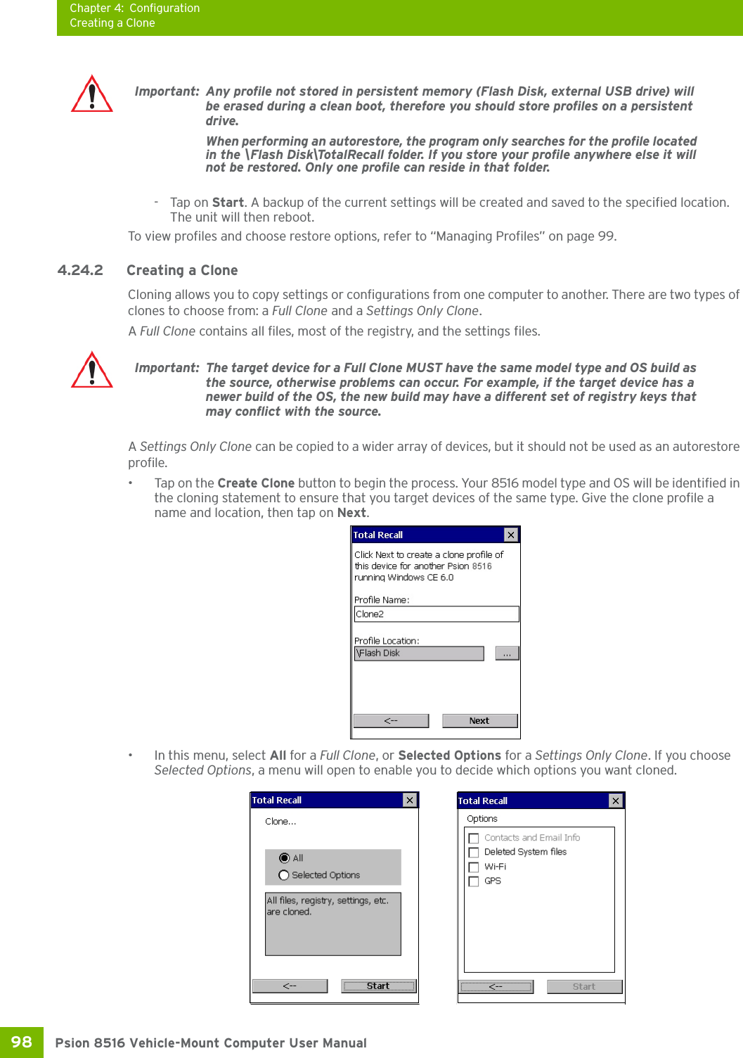 Chapter 4: ConfigurationCreating a ClonePsion 8516 Vehicle-Mount Computer User Manual98 -Tap on Start. A backup of the current settings will be created and saved to the specified location. The unit will then reboot.To view profiles and choose restore options, refer to “Managing Profiles” on page 99.4.24.2 Creating a CloneCloning allows you to copy settings or configurations from one computer to another. There are two types of clones to choose from: a Full Clone and a Settings Only Clone.  A Full Clone contains all files, most of the registry, and the settings files. A Settings Only Clone can be copied to a wider array of devices, but it should not be used as an autorestore profile. •Tap on the Create Clone button to begin the process. Your 8516 model type and OS will be identified in the cloning statement to ensure that you target devices of the same type. Give the clone profile a name and location, then tap on Next.• In this menu, select All for a Full Clone, or Selected Options for a Settings Only Clone. If you choose Selected Options, a menu will open to enable you to decide which options you want cloned.Important: Any profile not stored in persistent memory (Flash Disk, external USB drive) will be erased during a clean boot, therefore you should store profiles on a persistent drive. When performing an autorestore, the program only searches for the profile located in the \Flash Disk\TotalRecall folder. If you store your profile anywhere else it will not be restored. Only one profile can reside in that folder. Important: The target device for a Full Clone MUST have the same model type and OS build as the source, otherwise problems can occur. For example, if the target device has a newer build of the OS, the new build may have a different set of registry keys that may conflict with the source.