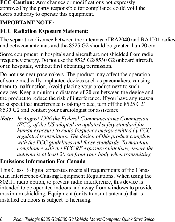 6 Psion Teklogix 8525 G2/8530 G2 Vehicle-Mount Computer Quick Start GuideFCC Caution: Any changes or modifications not expressly approved by the party responsible for compliance could void the user&apos;s authority to operate this equipment.IMPORTANT NOTE:FCC Radiation Exposure Statement:The separation distance between the antennas of RA2040 and RA1001 radios and between antennas and the 8525 G2 should be greater than 20 cm.Some equipment in hospitals and aircraft are not shielded from radio frequency energy. Do not use the 8525 G2/8530 G2 onboard aircraft, or in hospitals, without first obtaining permission.Do not use near pacemakers. The product may affect the operation of some medically implanted devices such as pacemakers, causing them to malfunction. Avoid placing your product next to such devices. Keep a minimum distance of 20 cm between the device and the product to reduce the risk of interference. If you have any reason to suspect that interference is taking place, turn off the 8525 G2/8530 G2 and contact your cardiologist for assistance.Note: In August 1996 the Federal Communications Commission (FCC) of the US adopted an updated safety standard for human exposure to radio frequency energy emitted by FCC regulated transmitters. The design of this product complies with the FCC guidelines and those standards. To maintain compliance with the FCC RF exposure guidelines, ensure the antenna is at least 20 cm from your body when transmitting. Emissions Information For CanadaThis Class B digital apparatus meets all requirements of the Cana-dian Interference-Causing Equipment Regulations. When using the 802.11 radio option, to prevent radio interference, this device is intended to be operated indoors and away from windows to provide maximum shielding. Equipment (or its transmit antenna) that is installed outdoors is subject to licensing.