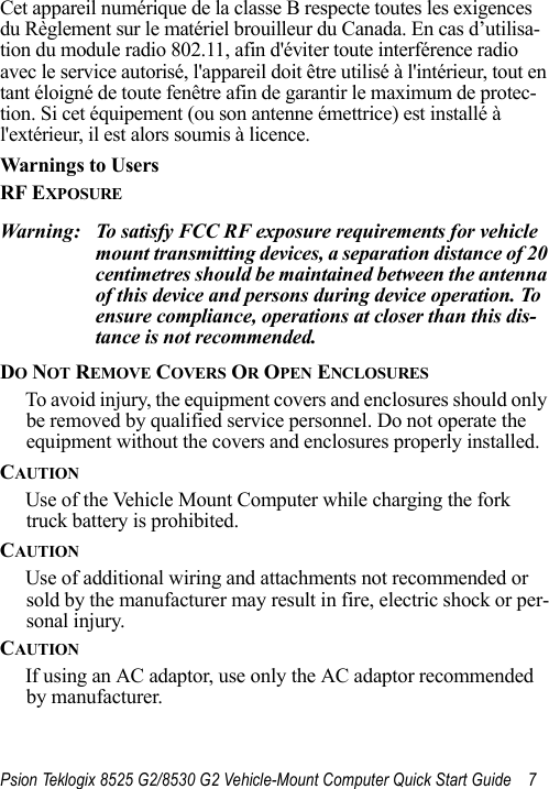 Psion Teklogix 8525 G2/8530 G2 Vehicle-Mount Computer Quick Start Guide 7Cet appareil numérique de la classe B respecte toutes les exigences du Règlement sur le matériel brouilleur du Canada. En cas d’utilisa-tion du module radio 802.11, afin d&apos;éviter toute interférence radio avec le service autorisé, l&apos;appareil doit être utilisé à l&apos;intérieur, tout en tant éloigné de toute fenêtre afin de garantir le maximum de protec-tion. Si cet équipement (ou son antenne émettrice) est installé à l&apos;extérieur, il est alors soumis à licence.Warnings to Users RF EXPOSUREWarning: To satisfy FCC RF exposure requirements for vehicle mount transmitting devices, a separation distance of 20 centimetres should be maintained between the antenna of this device and persons during device operation. To ensure compliance, operations at closer than this dis-tance is not recommended.DO NOT REMOVE COVERS OR OPEN ENCLOSURESTo avoid injury, the equipment covers and enclosures should only be removed by qualified service personnel. Do not operate the equipment without the covers and enclosures properly installed.CAUTIONUse of the Vehicle Mount Computer while charging the fork truck battery is prohibited.CAUTIONUse of additional wiring and attachments not recommended or sold by the manufacturer may result in fire, electric shock or per-sonal injury.CAUTIONIf using an AC adaptor, use only the AC adaptor recommended by manufacturer.
