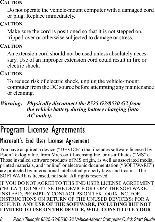 8 Psion Teklogix 8525 G2/8530 G2 Vehicle-Mount Computer Quick Start GuideCAUTIONDo not operate the vehicle-mount computer with a damaged cord or plug. Replace immediately.CAUTIONMake sure the cord is positioned so that it is not stepped on, tripped over or otherwise subjected to damage or stress.CAUTIONAn extension cord should not be used unless absolutely neces-sary. Use of an improper extension cord could result in fire or electric shock. CAUTIONTo reduce risk of electric shock, unplug the vehicle-mount computer from the DC source before attempting any maintenance or cleaning.Warning: Physically disconnect the 8525 G2/8530 G2 from the vehicle battery during battery charging (into AC outlet).Program License Agreements                      Microsoft&apos;s End User License Agreement You have acquired a device (“DEVICE”) that includes software licensed by Psion Teklogix Inc. from Microsoft Licensing Inc. or its affiliates (“MS”). Those installed software products of MS origin, as well as associated media, printed materials, and “online” or electronic documentation (“SOFTWARE”) are protected by international intellectual property laws and treaties. The SOFTWARE is licensed, not sold. All rights reserved.IF YOU DO NOT AGREE TO THIS END USER LICENSE AGREEMENT (“EULA”), DO NOT USE THE DEVICE OR COPY THE SOFTWARE. INSTEAD, PROMPTLY CONTACT PSION TEKLOGIX INC. FOR INSTRUCTIONS ON RETURN OF THE UNUSED DEVICE(S) FOR A REFUND. ANY USE OF THE SOFTWARE, INCLUDING BUT NOT LIMITED TO USE ON THE DEVICE, WILL CONSTITUTE YOUR 