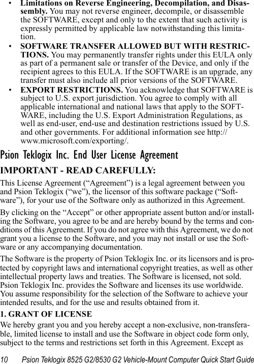 10 Psion Teklogix 8525 G2/8530 G2 Vehicle-Mount Computer Quick Start Guide•Limitations on Reverse Engineering, Decompilation, and Disas-sembly. Yo u may not reverse engineer, decompile, or disassemble the SOFTWARE, except and only to the extent that such activity is expressly permitted by applicable law notwithstanding this limita-tion.•SOFTWARE TRANSFER ALLOWED BUT WITH RESTRIC-TIONS. Yo u  may permanently transfer rights under this EULA only as part of a permanent sale or transfer of the Device, and only if the recipient agrees to this EULA. If the SOFTWARE is an upgrade, any transfer must also include all prior versions of the SOFTWARE.•EXPORT RESTRICTIONS. You acknowledge that SOFTWARE is subject to U.S. export jurisdiction. You agree to comply with all applicable international and national laws that apply to the SOFT-WARE, including the U.S. Export Administration Regulations, as well as end-user, end-use and destination restrictions issued by U.S. and other governments. For additional information see http://www.microsoft.com/exporting/.Psion Teklogix Inc. End User License AgreementIMPORTANT - READ CAREFULLY:This License Agreement (“Agreement”) is a legal agreement between you and Psion Teklogix (“we”), the licensor of this software package (“Soft-ware”), for your use of the Software only as authorized in this Agreement.By clicking on the “Accept” or other appropriate assent button and/or install-ing the Software, you agree to be and are hereby bound by the terms and con-ditions of this Agreement. If you do not agree with this Agreement, we do not grant you a license to the Software, and you may not install or use the Soft-ware or any accompanying documentation.The Software is the property of Psion Teklogix Inc. or its licensors and is pro-tected by copyright laws and international copyright treaties, as well as other intellectual property laws and treaties. The Software is licensed, not sold. Psion Teklogix Inc. provides the Software and licenses its use worldwide. You assume responsibility for the selection of the Software to achieve your intended results, and for the use and results obtained from it.1. GRANT OF LICENSEWe hereby grant you and you hereby accept a non-exclusive, non-transfera-ble, limited license to install and use the Software in object code form only, subject to the terms and restrictions set forth in this Agreement. Except as 