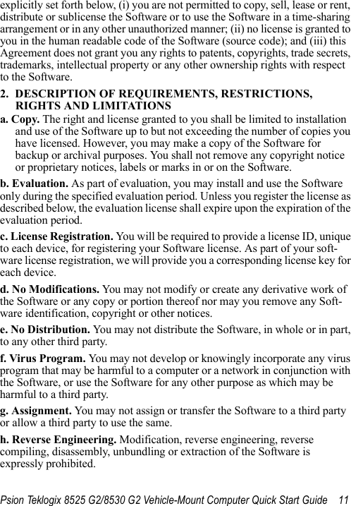 Psion Teklogix 8525 G2/8530 G2 Vehicle-Mount Computer Quick Start Guide 11explicitly set forth below, (i) you are not permitted to copy, sell, lease or rent, distribute or sublicense the Software or to use the Software in a time-sharing arrangement or in any other unauthorized manner; (ii) no license is granted to you in the human readable code of the Software (source code); and (iii) this Agreement does not grant you any rights to patents, copyrights, trade secrets, trademarks, intellectual property or any other ownership rights with respect to the Software. 2. DESCRIPTION OF REQUIREMENTS, RESTRICTIONS, RIGHTS AND LIMITATIONSa. Copy. The right and license granted to you shall be limited to installation and use of the Software up to but not exceeding the number of copies you have licensed. However, you may make a copy of the Software for backup or archival purposes. You shall not remove any copyright notice or proprietary notices, labels or marks in or on the Software.b. Evaluation. As part of evaluation, you may install and use the Software only during the specified evaluation period. Unless you register the license as described below, the evaluation license shall expire upon the expiration of the evaluation period.c. License Registration. You will be required to provide a license ID, unique to each device, for registering your Software license. As part of your soft-ware license registration, we will provide you a corresponding license key for each device.d. No Modifications. You may not modify or create any derivative work of the Software or any copy or portion thereof nor may you remove any Soft-ware identification, copyright or other notices.e. No Distribution. You may not distribute the Software, in whole or in part, to any other third party.f. Virus Program. You may not develop or knowingly incorporate any virus program that may be harmful to a computer or a network in conjunction with the Software, or use the Software for any other purpose as which may be harmful to a third party.g. Assignment. You may not assign or transfer the Software to a third party or allow a third party to use the same.h. Reverse Engineering. Modification, reverse engineering, reverse compiling, disassembly, unbundling or extraction of the Software is expressly prohibited. 