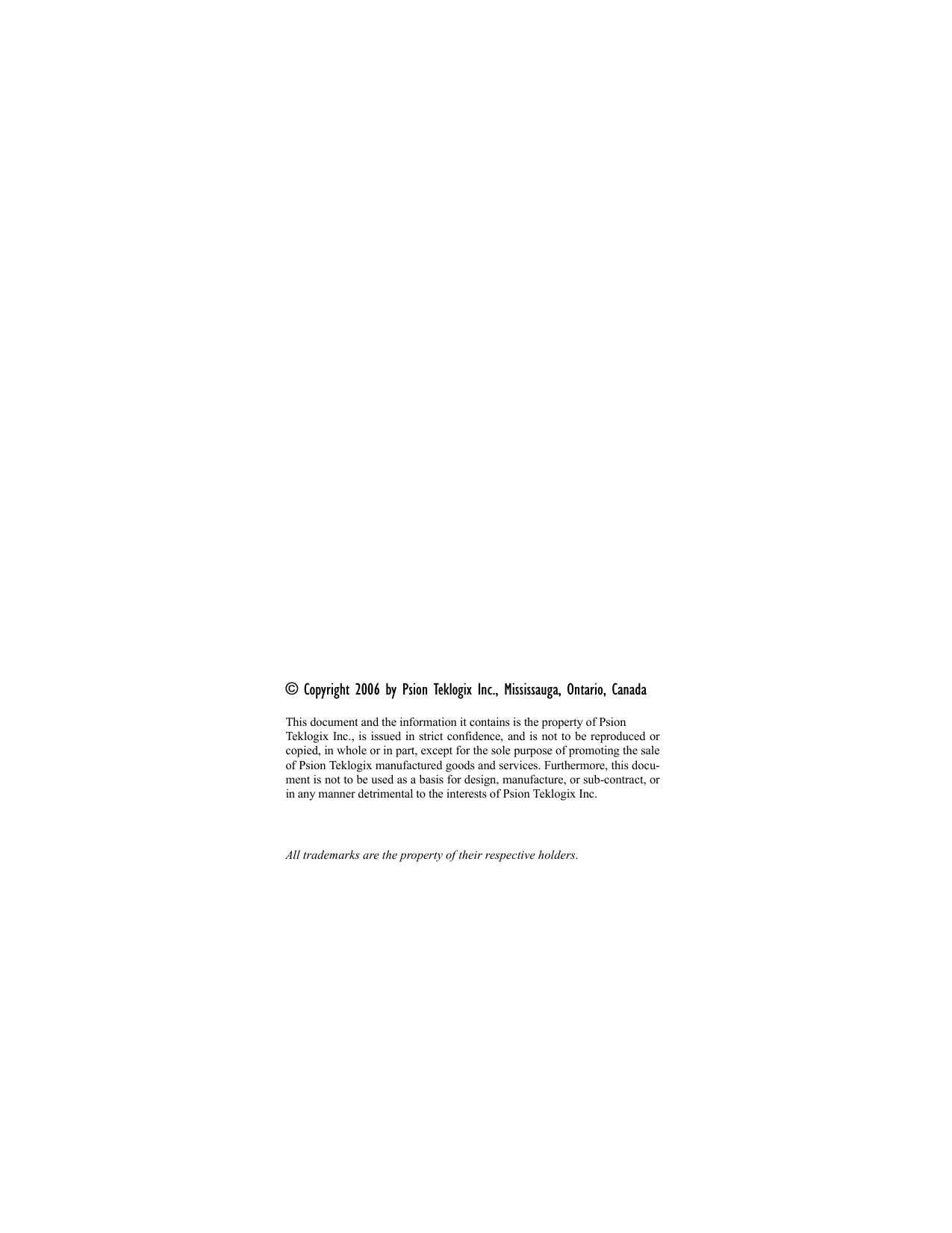 © Copyright 2006 by Psion Teklogix Inc., Mississauga, Ontario, CanadaThis document and the information it contains is the property of Psion Teklogix Inc., is issued in strict confidence, and is not to be reproduced orcopied, in whole or in part, except for the sole purpose of promoting the saleof Psion Teklogix manufactured goods and services. Furthermore, this docu-ment is not to be used as a basis for design, manufacture, or sub-contract, orin any manner detrimental to the interests of Psion Teklogix Inc.All trademarks are the property of their respective holders.