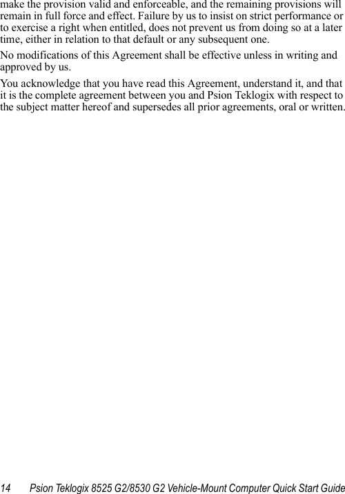 14 Psion Teklogix 8525 G2/8530 G2 Vehicle-Mount Computer Quick Start Guidemake the provision valid and enforceable, and the remaining provisions will remain in full force and effect. Failure by us to insist on strict performance or to exercise a right when entitled, does not prevent us from doing so at a later time, either in relation to that default or any subsequent one.No modifications of this Agreement shall be effective unless in writing and approved by us. You acknowledge that you have read this Agreement, understand it, and that it is the complete agreement between you and Psion Teklogix with respect to the subject matter hereof and supersedes all prior agreements, oral or written.