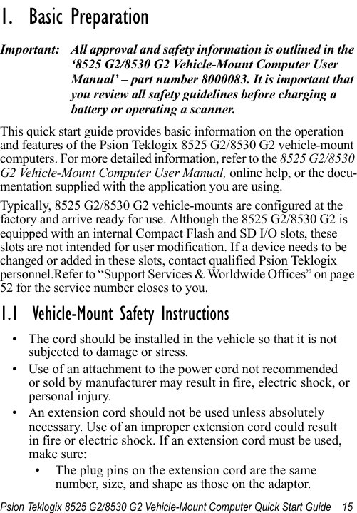 Psion Teklogix 8525 G2/8530 G2 Vehicle-Mount Computer Quick Start Guide 15                                                                                                                                                               1.  Basic Preparation                          Important: All approval and safety information is outlined in the ‘8525 G2/8530 G2 Vehicle-Mount Computer User Manual’ – part number 8000083. It is important that you review all safety guidelines before charging a battery or operating a scanner.This quick start guide provides basic information on the operation and features of the Psion Teklogix 8525 G2/8530 G2 vehicle-mount computers. For more detailed information, refer to the 8525 G2/8530 G2 Vehicle-Mount Computer User Manual, online help, or the docu-mentation supplied with the application you are using.Typically, 8525 G2/8530 G2 vehicle-mounts are configured at the factory and arrive ready for use. Although the 8525 G2/8530 G2 is equipped with an internal Compact Flash and SD I/O slots, these slots are not intended for user modification. If a device needs to be changed or added in these slots, contact qualified Psion Teklogix personnel.Refer to “Support Services &amp; Worldwide Offices” on page 52 for the service number closes to you.1.1  Vehicle-Mount Safety Instructions• The cord should be installed in the vehicle so that it is not subjected to damage or stress. • Use of an attachment to the power cord not recommended or sold by manufacturer may result in fire, electric shock, or personal injury. • An extension cord should not be used unless absolutely necessary. Use of an improper extension cord could result in fire or electric shock. If an extension cord must be used, make sure:• The plug pins on the extension cord are the same number, size, and shape as those on the adaptor.