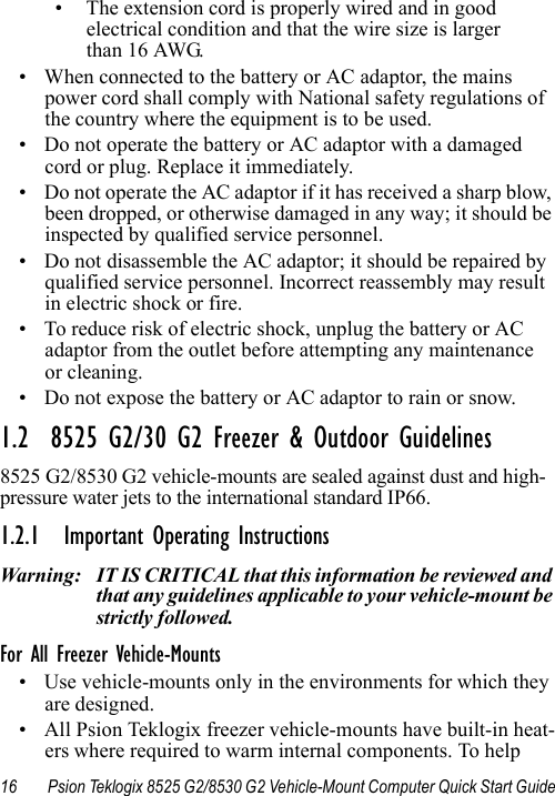 16 Psion Teklogix 8525 G2/8530 G2 Vehicle-Mount Computer Quick Start Guide• The extension cord is properly wired and in good electrical condition and that the wire size is larger than 16 AWG.• When connected to the battery or AC adaptor, the mains power cord shall comply with National safety regulations of the country where the equipment is to be used.• Do not operate the battery or AC adaptor with a damaged cord or plug. Replace it immediately.• Do not operate the AC adaptor if it has received a sharp blow, been dropped, or otherwise damaged in any way; it should be inspected by qualified service personnel.• Do not disassemble the AC adaptor; it should be repaired by qualified service personnel. Incorrect reassembly may result in electric shock or fire.• To reduce risk of electric shock, unplug the battery or AC adaptor from the outlet before attempting any maintenance or cleaning.• Do not expose the battery or AC adaptor to rain or snow.1.2  8525 G2/30 G2 Freezer &amp; Outdoor Guidelines8525 G2/8530 G2 vehicle-mounts are sealed against dust and high-pressure water jets to the international standard IP66. 1.2.1 Important Operating InstructionsWarning: IT IS CRITICAL that this information be reviewed and that any guidelines applicable to your vehicle-mount be strictly followed. For All Freezer Vehicle-Mounts• Use vehicle-mounts only in the environments for which they are designed. • All Psion Teklogix freezer vehicle-mounts have built-in heat-ers where required to warm internal components. To help 