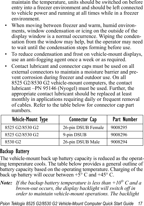 Psion Teklogix 8525 G2/8530 G2 Vehicle-Mount Computer Quick Start Guide 17maintain the temperature, units should be switched on before entry into a freezer environment and should be left connected to vehicle power and running at all times while in a freezer environment. • When moving between freezer and warm, humid environ-ments, window condensation or icing on the outside of the display window is a normal occurrence. Wiping the conden-sation from the window may help, but the operator may need to wait until the condensation stops forming before use. • To reduce condensation and frost on vehicle-mount displays, use an anti-fogging agent once a week or as required. • Contact lubricant and connector caps must be used on all external connectors to maintain a moisture barrier and pre-vent corrosion during freezer and outdoor use. On all 8525 G2/8530 G2 vehicle-mount computers, the contact lubricant –PN 95146 (Nyogel) must be used. Further, the appropriate contact lubricant should be replaced at least monthly in applications requiring daily or frequent removal of cables. Refer to the table below for connector cap part numbers.Backup BatteryThe vehicle-mount back up battery capacity is reduced as the operat-ing temperature cools. The table below provides a general outline of battery capacity based on the operating temperature. Charging of the back up battery will occur between +5° C and +45° C.Note: If the backup battery temperature is less than +10° C and a brown-out occurs, the display backlight will switch off in order to maintain vehicle-mount operations. The backlight Vehicle-Mount Type Connector Cap Part Number8525 G2/8530 G2  26-pin DSUB Female 90082958525 G2/8530 G2  9-pin DSUB 90082968530 G2  26-pin DSUB Male 9008294