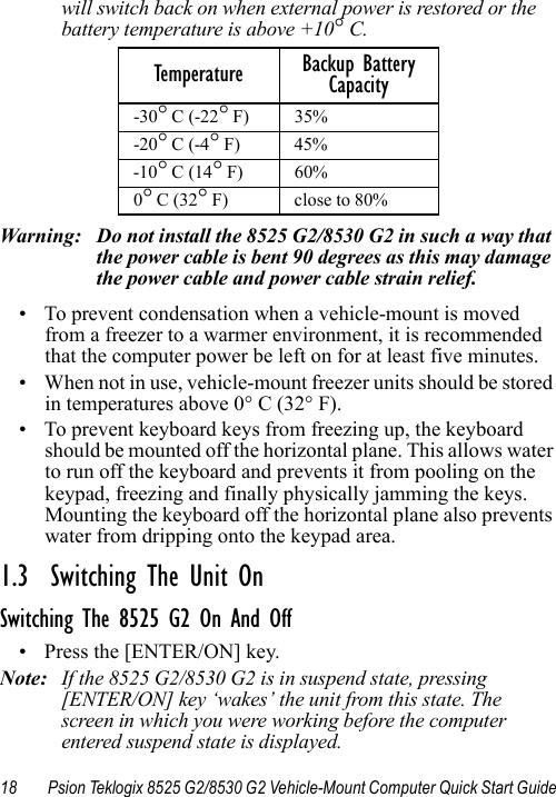 18 Psion Teklogix 8525 G2/8530 G2 Vehicle-Mount Computer Quick Start Guidewill switch back on when external power is restored or the battery temperature is above +10° C.Warning: Do not install the 8525 G2/8530 G2 in such a way that the power cable is bent 90 degrees as this may damage the power cable and power cable strain relief. • To prevent condensation when a vehicle-mount is moved from a freezer to a warmer environment, it is recommended that the computer power be left on for at least five minutes.• When not in use, vehicle-mount freezer units should be stored in temperatures above 0° C (32° F). • To prevent keyboard keys from freezing up, the keyboard should be mounted off the horizontal plane. This allows water to run off the keyboard and prevents it from pooling on the keypad, freezing and finally physically jamming the keys. Mounting the keyboard off the horizontal plane also prevents water from dripping onto the keypad area. 1.3  Switching The Unit OnSwitching The 8525 G2 On And Off• Press the [ENTER/ON] key. Note: If the 8525 G2/8530 G2 is in suspend state, pressing [ENTER/ON] key ‘wakes’ the unit from this state. The screen in which you were working before the computer entered suspend state is displayed.Temperature Backup Battery Capacity-30° C (-22° F)  35% -20° C (-4° F)  45% -10° C (14° F)  60% 0° C (32° F)  close to 80% 