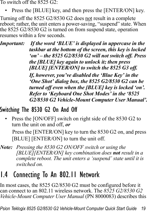 Psion Teklogix 8525 G2/8530 G2 Vehicle-Mount Computer Quick Start Guide 19To switch off the 8525 G2:• Press the [BLUE] key, and then press the [ENTER/ON] key.Turning off the 8525 G2/8530 G2 does not result in a complete reboot; rather, the unit enters a power-saving, “suspend” state. When the 8525 G2/8530 G2 is turned on from suspend state, operation resumes within a few seconds.Important:  If the word ‘BLUE’ is displayed in uppercase in the taskbar at the bottom of the screen, this key is locked ‘on’ – the 8525 G2/8530 G2 will not switch off. Press the [BLUE] key again to unlock it; then press [BLUE] [ENTER/ON] to switch the 8525 G3 off.If, however, you’ve disabled the ‘Blue Key’ in the ‘One Shot’ dialog box, the 8525 G2/8530 G2 can be turned off even when the [BLUE] key is locked ‘on’. Refer to ‘Keyboard One Shot Modes’ in the ‘8525 G2/8530 G2 Vehicle-Mount Computer User Manual’.Switching The 8530 G2 On And Off• Press the [ON/OFF] switch on right side of the 8530 G2 to turn the unit on and off, orPress the [ENTER/ON] key to turn the 8530 G2 on, and press [BLUE] [ENTER/ON] to turn the unit off.Note: Pressing the 8530 G2 ON/OFF switch or using the [BLUE][ENTER/ON] key combination does not result in a complete reboot. The unit enters a ‘suspend’ state until it is switched on.1.4  Connecting To An 802.11 NetworkIn most cases, the 8525 G2/8530 G2 must be configured before it can connect to an 802.11 wireless network. The 8525 G2/8530 G2 Vehicle-Mount Computer User Manual (PN 8000083) describes this 