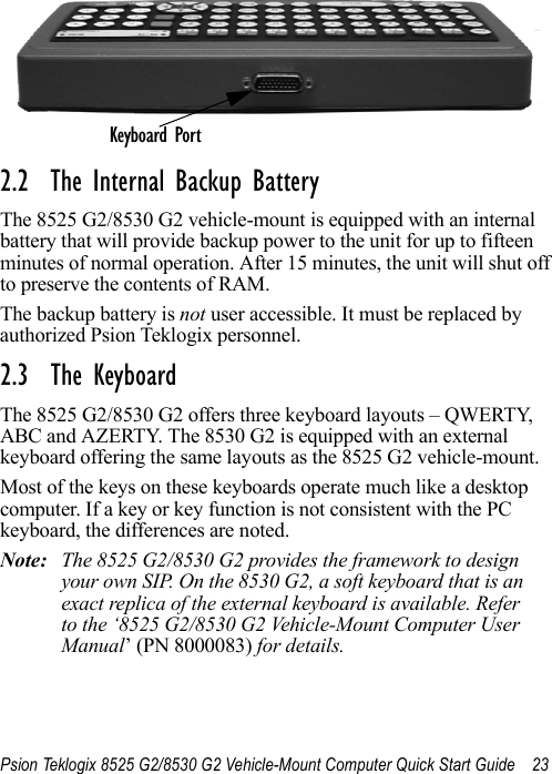 Psion Teklogix 8525 G2/8530 G2 Vehicle-Mount Computer Quick Start Guide 232.2  The Internal Backup BatteryThe 8525 G2/8530 G2 vehicle-mount is equipped with an internal battery that will provide backup power to the unit for up to fifteen minutes of normal operation. After 15 minutes, the unit will shut off to preserve the contents of RAM. The backup battery is not user accessible. It must be replaced by authorized Psion Teklogix personnel.2.3  The KeyboardThe 8525 G2/8530 G2 offers three keyboard layouts – QWERTY, ABC and AZERTY. The 8530 G2 is equipped with an external keyboard offering the same layouts as the 8525 G2 vehicle-mount. Most of the keys on these keyboards operate much like a desktop computer. If a key or key function is not consistent with the PC keyboard, the differences are noted. Note: The 8525 G2/8530 G2 provides the framework to design your own SIP. On the 8530 G2, a soft keyboard that is an exact replica of the external keyboard is available. Refer to the ‘8525 G2/8530 G2 Vehicle-Mount Computer User Manual’ (PN 8000083) for details.Keyboard Port