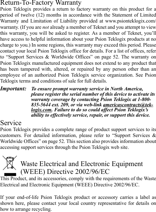 Return-To-Factory WarrantyPsion Teklogix provides a return to factory warranty on this product for aperiod of twelve (12) months in accordance with the Statement of LimitedWarranty and Limitation of Liability provided at www.psionteklogix.com/warranty. (If you are not already a member of Teknet and you attempt to viewthis warranty, you will be asked to register. As a member of Teknet, you’llhave access to helpful information about your Psion Teklogix products at nocharge to you.) In some regions, this warranty may exceed this period. Pleasecontact your local Psion Teklogix office for details. For a list of offices, referto “Support Services &amp; Worldwide Offices” on page 52. The warranty onPsion Teklogix manufactured equipment does not extend to any product thathas been tampered with, altered, or repaired by any person other than anemployee of an authorized Psion Teklogix service organization. See PsionTeklogix terms and conditions of sale for full details.Important: To ensure prompt warranty service in North America, please register the serial number of this device to activate its warranty coverage by contacting Psion Teklogix at 1-800-835-5644 ext. 209, or via web-link americascontracts@tek-logix.com. Failure to do so could affect Psion Teklogix’s ability to effectively service, repair, or support this device.ServicePsion Teklogix provides a complete range of product support services to itscustomers. For detailed information, please refer to “Support Services &amp;Worldwide Offices” on page 52. This section also provides information aboutaccessing support services through the Psion Teklogix web site. Waste Electrical and Electronic Equipment (WEEE) Directive 2002/96/ECThis Product, and its accessories, comply with the requirements of the WasteElectrical and Electronic Equipment (WEEE) Directive 2002/96/EC. If your end-of-life Psion Teklogix product or accessory carries a label asshown here, please contact your local country representative for details onhow to arrange recycling.